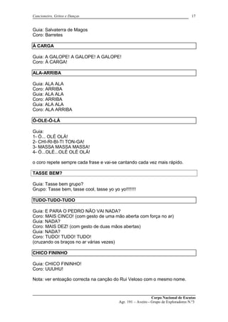 Cancioneiro, Gritos e Danças
Guia: Salvaterra de Magos
Coro: Barretes
À CARGA
Guia: A GALOPE! A GALOPE! A GALOPE!
Coro: Á CARGA!
ALA-ARRIBA
Guia: ALA ALA
Coro: ARRIBA
Guia: ALA ALA
Coro: ARRIBA
Guia: ALA ALA
Coro: ALA ARRIBA
Ó-OLE-Ó-LÁ
Guia:
1- Ó... OLÉ OLÁ!
2- CHI-RI-BI-TI TON-GA!
3- MASSA MASSA MASSA!
4- Ó...OLÉ...OLÉ OLÉ OLÁ!
o coro repete sempre cada frase e vai-se cantando cada vez mais rápido.
TASSE BEM?
Guia: Tasse bem grupo?
Grupo: Tasse bem, tasse cool, tasse yo yo yo!!!!!!!
TUDO-TUDO-TUDO
Guia: E PARA O PEDRO NÃO VAI NADA?
Coro: MAIS CINCO! (com gesto de uma mão aberta com força no ar)
Guia: NADA?
Coro: MAIS DEZ! (com gesto de duas mãos abertas)
Guia: NADA?
Coro: TUDO! TUDO! TUDO!
(cruzando os braços no ar várias vezes)
CHICO FININHO
Guia: CHICO FININHO!
Coro: UUUHU!
Nota: ver entoação correcta na canção do Rui Veloso com o mesmo nome.
Corpo Nacional de Escutas
Agr. 191 – Aveiro - Grupo de Exploradores N.º3
17
 