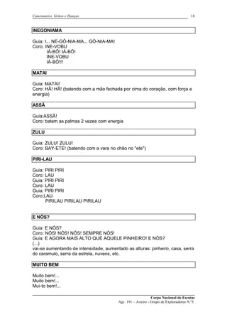 Cancioneiro, Gritos e Danças
INEGONIAMA
Guia: I... NE-GÓ-NIA-MA... GÓ-NIA-MA!
Coro: INE-VOBU
IÁ-BÔ! IÁ-BÔ!
INE-VOBU
IÁ-BÔ!!!
MATAI
Guia: MATAI!
Coro: HÃ! HÃ! (batendo com a mão fechada por cima do coração, com força e
energia)
ASSÃ
Guia:ASSÃ!
Coro: batem as palmas 2 vezes com energia
ZULU
Guia: ZULU! ZULU!
Coro: BAY-ETE! (batendo com a vara no chão no "ete")
PIRI-LAU
Guia: PIRI PIRI
Coro: LAU
Guia: PIRI PIRI
Coro: LAU
Guia: PIRI PIRI
Coro:LAU
PIRILAU PIRILAU PIRILAU
E NÓS?
Guia: E NÓS?
Coro: NÓS! NÓS! NÓS! SEMPRE NÓS!
Guia: E AGORA MAIS ALTO QUE AQUELE PINHEIRO! E NÓS?
(...)
vai-se aumentando de intensidade, aumentado as alturas: pinheiro, casa, serra
do caramulo, serra da estrela, nuvens, etc.
MUITO BEM
Muito bem!...
Muito bem!...
Mui-to bem!...
Corpo Nacional de Escutas
Agr. 191 – Aveiro - Grupo de Exploradores N.º3
18
 