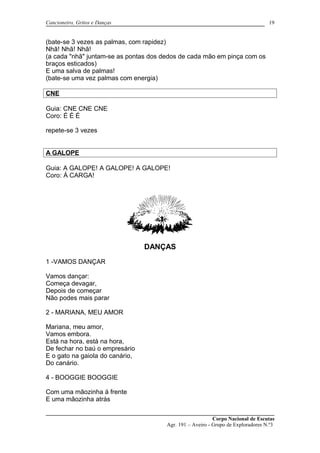 Cancioneiro, Gritos e Danças
(bate-se 3 vezes as palmas, com rapidez)
Nhã! Nhã! Nhã!
(a cada "nhã" juntam-se as pontas dos dedos de cada mão em pinça com os
braços esticados)
E uma salva de palmas!
(bate-se uma vez palmas com energia)
CNE
Guia: CNE CNE CNE
Coro: É É É
repete-se 3 vezes
A GALOPE
Guia: A GALOPE! A GALOPE! A GALOPE!
Coro: Á CARGA!
DANÇAS
1 -VAMOS DANÇAR
Vamos dançar:
Começa devagar,
Depois de começar
Não podes mais parar
2 - MARIANA, MEU AMOR
Mariana, meu amor,
Vamos embora.
Está na hora, está na hora,
De fechar no baú o empresário
E o gato na gaiola do canário,
Do canário.
4 - BOOGGIE BOOGGIE
Com uma mãozinha á frente
E uma mãozinha atrás
Corpo Nacional de Escutas
Agr. 191 – Aveiro - Grupo de Exploradores N.º3
19
 