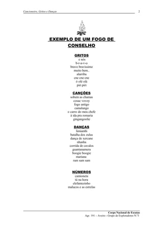 Cancioneiro, Gritos e Danças
EXEMPLO DE UM FOGO DE
CONSELHO
GRITOS
e nós
b-r-a-v-o
bravo bravissimo
muito bem..
alarriba
cne cne cne
ó olé olá
piri piri
CANÇÕES
sobem as chamas
cosac vovoy
fogo antigo
camalungo
o carro do meu chefe
à ida pra romaria
gingangoolie
DANÇAS
limiambi
batalha dos zulus
dança de xercane
nhanha
corrida de cavalos
guantanamera
boogie boogie
mariana
ram sam sam
NÚMEROS
camioneta
tá na hora
elefantezinho
malucos e as estrelas
Corpo Nacional de Escutas
Agr. 191 – Aveiro - Grupo de Exploradores N.º3
2
 