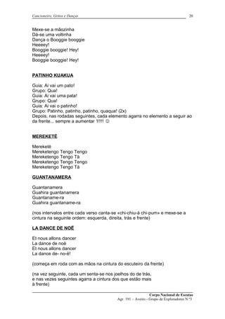 Cancioneiro, Gritos e Danças
Mexe-se a mãozinha
Dá-se uma voltinha
Dança o Booggie booggie
Heeeey!
Booggie booggie! Hey!
Heeeey!
Booggie booggie! Hey!
PATINHO KUAKUA
Guia: Ai vai um pato!
Grupo: Qua!
Guia: Ai vai uma pata!
Grupo: Qua!
Guia: Ai vai o patinho!
Grupo: Patinho, patinho, patinho, quaqua! (2x)
Depois, nas rodadas seguintes, cada elemento agarra no elemento a seguir ao
da frente... sempre a aumentar 1!!!! 
MEREKETÉ
Mereketé
Mereketengo Tengo Tengo
Mereketengo Tengo Tà
Mereketengo Tengo Tengo
Mereketengo Tengo Tà
GUANTANAMERA
Guantanamera
Guahira guantanamera
Guantaname-ra
Guahira guantaname-ra
(nos intervalos entre cada verso canta-se «chi-chiu-á chi-pum» e mexe-se a
cintura na seguinte ordem: esquerda, direita, trás e frente)
LA DANCE DE NOË
Et nous allons dancer
La dance de noë
Et nous allons dancer
La dance de- no-ë!
(começa em roda com as mãos na cintura do escuteiro da frente)
(na vez seguinte, cada um senta-se nos joelhos do de trás,
e nas vezes seguintes agarra a cintura dos que estão mais
à frente)
Corpo Nacional de Escutas
Agr. 191 – Aveiro - Grupo de Exploradores N.º3
20
 