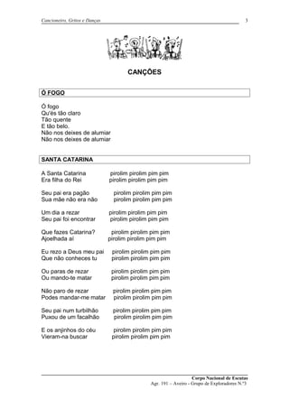 Cancioneiro, Gritos e Danças
CANÇÕES
Ó FOGO
Ó fogo
Qu'és tão claro
Tão quente
E tão belo.
Não nos deixes de alumiar
Não nos deixes de alumiar
SANTA CATARINA
A Santa Catarina pirolim pirolim pim pim
Era filha do Rei pirolim pirolim pim pim
Seu pai era pagão pirolim pirolim pim pim
Sua mãe não era não pirolim pirolim pim pim
Um dia a rezar pirolim pirolim pim pim
Seu pai foi encontrar pirolim pirolim pim pim
Que fazes Catarina? pirolim pirolim pim pim
Ajoelhada aí pirolim pirolim pim pim
Eu rezo a Deus meu pai pirolim pirolim pim pim
Que não conheces tu pirolim pirolim pim pim
Ou paras de rezar pirolim pirolim pim pim
Ou mando-te matar pirolim pirolim pim pim
Não paro de rezar pirolim pirolim pim pim
Podes mandar-me matar pirolim pirolim pim pim
Seu pai num turbilhão pirolim pirolim pim pim
Puxou de um facalhão pirolim pirolim pim pim
E os anjinhos do céu pirolim pirolim pim pim
Vieram-na buscar pirolim pirolim pim pim
Corpo Nacional de Escutas
Agr. 191 – Aveiro - Grupo de Exploradores N.º3
3
 