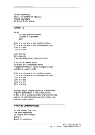Cancioneiro, Gritos e Danças
Eh! Boa caminhada,
Irmãos, em marcha até aos céus,
Á tenda abençoada
Do Divino Chefe, adeus.
ALOUETTE
refrão:
Alouette, gentille alouette,
Alouete, je te plumerai.
(bis)
Guia: je te plumerai la tête (subindo de tom)
Coro: je te plumerai la tête (descendo de tom)
Guia: et la tête
Coro: et la tête
Guia: alouette
Coro: alouette
(3 vezes a velocidades muito diferentes)
Guia: oooOOOHHOOooo!!!
assim que o Guia começa a cantar
o "oooOOOHHOOoo" o coro acompanha logo
e cantam a seguir o refrão
Guia: je te plumerai le bec (subindo de tom)
Coro: je te plumerai le bec (descendo de tom)
Guia: et le bec
Coro: et le bec
Guia: et la tête
Coro: et la tête
a cantiga segue sempre, repetitiva, aumentando
as partes pela ordem: la tête, le bec, le cou,
le dos, le pied, acompanhando sempre com gestos
tocando na parte do corpo respectiva: testa, bico,
pescoço, costas, patas.
A VIDA DE UM MARINHEIRO
Vou-me embora, vou partir,
Mas tenho esperança
De correr o mundo inteiro,
Quero ir.
Quero ver e conhecer
Corpo Nacional de Escutas
Agr. 191 – Aveiro - Grupo de Exploradores N.º3
5
 