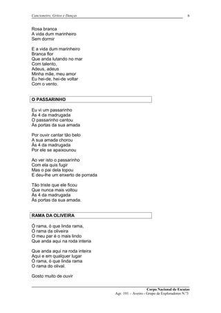 Cancioneiro, Gritos e Danças
Rosa branca
A vida dum marinheiro
Sem dormir
E a vida dum marinheiro
Branca flor
Que anda lutando no mar
Com talento,
Adeus, adeus
Minha mãe, meu amor
Eu hei-de, hei-de voltar
Com o vento.
O PASSARINHO
Eu vi um passarinho
Ás 4 da madrugada
O passarinho cantou
Ás portas da sua amada
Por ouvir cantar tão belo
A sua amada chorou
Ás 4 da madrugada
Por ele se apaixounou
Ao ver isto o passarinho
Com ela quis fugir
Mas o pai dela topou
E deu-lhe um enxerto de porrada
Tão triste que ele ficou
Que nunca mais voltou
Ás 4 da madrugada
Ás portas da sua amada.
RAMA DA OLIVEIRA
Ó rama, ó que linda rama,
Ó rama da oliveira
O meu par é o mais lindo
Que anda aqui na roda interia
Que anda aqui na roda inteira
Aqui e em qualquer lugar
Ó rama, ó que linda rama
O rama do olival.
Gosto muito de ouvir
Corpo Nacional de Escutas
Agr. 191 – Aveiro - Grupo de Exploradores N.º3
6
 