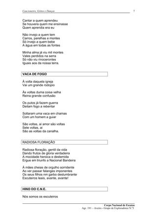 Cancioneiro, Gritos e Danças
Cantar a quem aprendeu
Se houvera quem me ensinasse
Quem aprendia era eu
Não invejo a quem tem
Carros, parelhas e montes
Só invejo a quem bebe
A água em todas as fontes
Minha alma já viu mil montes
Vales perdidos na serra
Só não viu rinocerontes
Iguais aos da nossa terra.
VACA DE FOGO
Á volta daquela igreja
Vai um grande rodopio
Ás voltas duma coisa velha
Reina grande confusão
Os putos já fazem guerra
Deitam fogo a rebentar
Soltaram uma vaca em chamas
Com um homem a guiar
São voltas, ai amor são voltas
Sete voltas, ai
São as voltas da canalha.
RADIOSA FLORAÇÃO
Radiosa floração, gentil da vida
Dando frutos de gloria verdadeira
A mocidade heroica e destemida
Ergue em triunfo a Nacional Bandeira
Á mães cheias de orgulho sorridente
Ao ver passar falanges imponentes
Os seus filhos nm garbo deslumbrante
Escuteiros leais, avante, avante!
HINO DO C.N.E.
Nós somos os escuteiros
Corpo Nacional de Escutas
Agr. 191 – Aveiro - Grupo de Exploradores N.º3
7
 