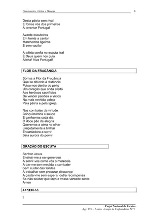 Cancioneiro, Gritos e Danças
Desta pátria sem rival
E fomos nós dos primeiros
A levantar Portugal
Avante escuteiros
Em frente a cantar
Marchemos ligeiros
E sem vacilar
A pátria confia no escuta leal
É Deus quem nos guia
Alerta! Viva Portugal!
FLOR DA FRAGÂNCIA
Somos a Flor da Fragância
Que se difunde á distância
Pulsa-nos dentro do peito
Um coração que anda afeito
Aos heróicos sacrifícios
De vencer paixões e vícios
Na mais renhida peleja
Pela pátria e pela Igreja.
Nos combates da virtude
Conquistamos a saúde
E ganhamos cada dia
O doce pão da alegria
Queremos a alma no olhar
Limpidamente a brilhar
Encantadora a sorrir
Bela aurora do porvir
ORAÇÃO DO ESCUTA
Senhor Jesus
Ensinai-me a ser generoso
A servir-vos como vós o mereceis
A dar-me sem medida a combater
Sem cuidar das feridas
A trabalhar sem procurar descanço
A gastar-me sem esperar outra recompensa
Se não souber que faço a vossa vontade santa
Amen
JANEIRAS
I
Corpo Nacional de Escutas
Agr. 191 – Aveiro - Grupo de Exploradores N.º3
8
 