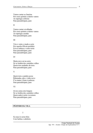 Cancioneiro, Gritos e Danças
Vamos cantar as Janeiras
Por esses quintais a dentro vamos
Ás raparigas solteiras
Pam pararabiripam, pam
II
Vamos cantar orvalhadas
Por esses quintais a dentro vamos
Ás raparigas casadas
Pam pararabiripam, pam
III
Vira o vento e muda a sorte
Por aqueles Olivais perdidos
Foi-se embora o vento norte
Pam pararabiripam, pam
Pam pararabiripam, pam
IV
Muita neve cai na serra
Só se lembra dos caminhos velhos
Quem tem saudades da terra
Pam pararabiripam, pam
V
Quem tem a candeia acesa
Rabanadas, pão e vinho novo
P´ra matar a fome á pobreza
Pam pararabiripam, pam
VI
Já nos cansa esta longura
Só se lembra dos caminhos velhos
Quem anda á noite á aventura
Pam pararabiripam, pam
PÉZINHO DA VILA
I
Eu nasci á sexta-feira
Com barbas e cabeleira
Corpo Nacional de Escutas
Agr. 191 – Aveiro - Grupo de Exploradores N.º3
9
 