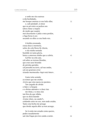 LIMIAR                                                                          11


tencía a unha familia antiga e nobre, non se sabe con certeza. Tense identificado
cunha Laura de Nòvas, casada cun tal Uc ou Hugo de Sada. Esta hipótese non
deixa de seducir a imaxinación, pois así a recatada Laura do Petrarca sería de-
vanceira do perverso marqués de Sade, que por certo se chufaba de tan literaria
estirpe, reivindicada por un seu tío cura, Jean-François de Sade, nunhas Mémoires
pour la vie de François Pétrarque publicadas en 1764. O que é indubidable, en
calquera caso, é que a muller chamada Laura existiu realmente, e que Francesco
Petrarca a amou con toda a súa alma, ou coa maior parte dela –aínda que o corpo
tivera outras leis–, durante toda a súa vida.
     A finais desta década Petrarca recibe as catro ordes menores, comprome-
téndose así ó celibato, aínda que nunca chegaría a asumir o sacerdocio. En rea-
lidade, a súa entrada na carreira eclesiástica é simplemente unha maneira de
arranxar a vida: con ela ponse en situación de recibir, grazas ós seus protectores
e á súa propia valía, os lucrativos beneficios que lle permitirán vivir comoda-
mente entregado ós seus estudos. Obra importante destes anos é a súa edición
crítica e anotada das tres décadas que se conservan enteiras do Ab urbe condita
de Tito Livio, considerada como un fito transcendental nos estudos de filoloxía
latina.
     Na primavera do 1330 acompaña o seu amigo e señor Giacomo Colonna, xa
feito bispo, á tomada de posesión da sé de Lombez ou Lombèrs, na Gascuña; alí
pasa o verán, e en outono entra como capelán de familia ó servizo do cardeal
Giovanni, irmán de Giacomo; en realidade como unha especie de portavoz e pro-
pagandista da casa dos Colonna. Estes podentes prelados eran mozos aínda, só
tres ou catro anos máis vellos có propio Petrarca, e a súa vocación relixiosa debía
ser aínda menor cá do poeta.
     En 1333, Petrarca fai unha longa viaxe polo norte de Europa; visita demorada-
mente París, Gante, Liexa, Aquisgrán, Colonia. Viaxa en certo modo por conta do
cardeal Giovanni, a quen escribe fermosas cartas coas súas impresión; empéñase
moi especialmente na procura de códices dos clásicos latinos, e en Liexa descobre
dous discursos de Cicerón, un deles o Pro Archia, que tivo grande influencia nel.
Esta sería a súa primeira gran descuberta nunha busca de libros clásicos que durou
toda a vida. Este ano Dionigi de Borgo San Sepolcro, notable teólogo e filólogo,
faille un agasallo que dende aquela levará sempre sobre si: unha copia minúscula
das Confesións de S. Agostiño.
     O 25 de xaneiro de 1335 élle concedida unha coenxía na sé de Lombèrs por
Bieito XII, o foisenco Jacme Fornièr, antigo inquisidor, iniciador da construción
do suntuoso pazo dos papas de Aviñón, que aínda fora electo o mes anterior pró
setial de San Pedro. Vinte anos máis tarde, co ril ben cuberto xa por outros man-
tos, o noso poeta cederíalle este beneficio ó seu queridísimo amigo Ludwig van
Kempen, flamengo de nación, cariñosamente alcumado Sócrates, a quen coñeceu
como cantor na capela do cardeal Colonna; nunha pasaxe do Triumphus Cupidinis
fala con extremada tenrura deste Sócrates e do romano Lelio ou Lello di Pietro
 