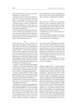 12                                                           FRANCESCO PETRARCA



Stefano Tosetti, despois de laiar a morte prematura doutro amigo íntimo, Tommaso
Caloiro ou Caloria, compañeiro de estudos en Boloña, finado en 1340:

                E, poi conven che ’l mio dolor distingua,
                   volsimi a’ nostri, e vidi ’l bon Tomasso,
                   ch’ornò Bologna, ed or Messina impingua.
                O fugace dolcezza! o viver lasso!
                   chi mi ti tolsi sì tosto dinanzi,
                   senza ’l qual non sapea movere un passo?
                Dove se’ or, che meco eri pur dianzi?
                  Ben è ’l viver mortal, che sì n’agrada,
                   sogno d’infermi e fola di romanzi!
                Poco era fuor de la comune strada
                  quando Socrate e Lelio vidi in prima:
                  con lor più lunga via conven ch’io vada.
                O qual coppia d’amici, che né ’n rima
                   poria, né ’n prosa ornar assai, né ’n versi,
                   se, come dee, vertù nuda si stima.
                Con questi duo cercai monti diversi,
                   andando tutti tre sempre ad un giogo;
                   a questi le mie piaghe tutte apersi.
                Da costor non mi pò tempo né luogo
                  divider mai, sì come io spero e bramo,
                   infino al cener del funereo rogo.
                Con costor colsi ’l glorioso ramo
                   onde forse anzi tempo ornai le tempie
                   in memoria di quella ch’io tanto amo.

    En abril de 1336 sobe ó Monte Ventor con seu irmán Gherardo, fazaña que con-
tará máis tarde nunha das súas epístolas Familiares. Durante esta mesma primavera
fai amizade en Aviñón con Simone Martini, o gran pintor sienés. En decembro sae
pra Roma, onde será hóspede da poderosa familia Colonna; non volverá a Provenza
ata xullo do ano seguinte. Deixaba muller preñada.
    Á volta merca unha propiedade en Vauclusa, á beira do Sòrga e a uns vinte e
dous quilómetros –quince millas, quindecim passuum milibus– de Aviñón. O ordi-
nario do lugar, o bispo de Cavalhon Filipe de Cabassola, que logo chegaría a máis
altos destinos, será outro dos seus grandes amigos. No verán deste ano de 1337
nácelle o seu primeiro fillo natural, Giovanni. Non se sabe quen era a nai; quen tan-
to falou de si mesmo non se dignou deixar noticia dela en ningures. Petrarca quixo
ser bon pai con Giovanni; criouno e educouno, lexitimouno en 1349, e en 1352 pen-
sou arranxarlle a vida conseguíndolle unha coenxía en Verona. Pero o rapaz tiña
bastante mala cabeza, e deulle moitos desgustos.
 