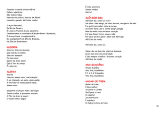 É vida, aventura;
Fazendo a comida universitários                       Somos irmãos;
Peões e operários                                     Alerta!
São todos irmãos
Nascido em palácio, nascido em favela                 ALÔ! BOM DIA
Lavando a panela, são todos irmãos                    Alô! Bom dia, como vai você?
                                                      Um olhar bem amigo, um claro sorriso, um aperto de mão.
O Ajuri Nacional,                                     E a gente sem saber como e porque,
Do Rio de Janeiro,                                    Se sente feliz e sai a cantar alegre canção.
É o marco triunfal do ano escoteiro,                  Bom dia nada custa ao nosso coração,
Comemoramos o centenário de Baden Powel o fundador,   E é bom fazer feliz o nosso irmão.
E do escotismo o cinqüentenário,                      Por Deus se deve amor, amar sem distinção.
Do acampamento da Ilha de Browsea,                    Alô! Com dia irmão.
Na Ilha do Governador.
                                                      Alô! Bom dia, como vai...
ALECRIM
Alecrim, Alecrim dourado
                                                      Saber dar um bom dia, cheio de bondade,
Que nasceu no campo
                                                      Dizer bom dia com sinceridade,
Sem ser semeado
                                                      E dar sempre o melhor, do nosso coração.
Foi meu amor
                                                      Alô! Bom dia irmão!
Quem me disse assim
Que a flor do campo
                                                      ANA GUANÂNA
É o alecrim
                                                      Anaaa, Guanâna
                                                      Ana, Ana, Guanânana
ALERTA
                                                      É 1, é 2, é 3 Guanâna
Alerta!
                                                      Ana, Ana, Guanânana
Uma voz vamos ouvir, com atenção;
A um chamado, um apelo, uma canção;
                                                      ANDAR DE TREM
A nos falar do nosso grande ideal;
                                                      Andar de trem
Vamos ouvir.
                                                      É bem melhor
                                                      Se puxar o Cordão
Desperte e lute por todo o sei vigor;
                                                      Você para o trem
Somos irmãos e queremos nos unir;
                                                      O inspetor
A Flor-de–Liz é a seguir;
                                                      Se aborrecerá
O nosso rumo a seguir.
                                                      E mandara
                                                      O João p’ra fora do trem
                                                                                                                10
 