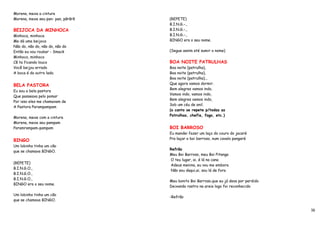 Morena, mexe a cintura
Morena, mexe seu pan- pan, pãrãrã   (REPETE)
                                    B.I.N.G.-.,
BEIJOCA DA MINHOCA                  B.I.N.G.-.,
Minhoca, minhoca                    B.I.N.G.-.,
Me dá uma beijoca                   BINGO era o seu nome.
Não do, não do, não do, não do
Então eu vou roubar - Smack         (Segue assim até sumir o nome)
Minhoco, minhoco
Cê ta ficando louco                 BOA NOITE PATRULHAS
Você beijou errado                  Boa noite (patrulha),
A boca é do outro lado.             Boa noite (patrulha),
                                    Boa noite (patrulha)...
                                    Que agora vamos dormir.
BELA PASTORA
                                    Bem alegres vamos indo,
Eu sou a bela pastora
                                    Vamos indo, vamos indo,
Que passeava pelo pomar
                                    Bem alegres vamos indo,
Por isso eles me chamavam de
                                    Sob um céu de anil.
A Pastora Parampampam
                                    (o canto se repete p/todas as
                                    Patrulhas, chefia, fogo, etc.)
Morena, mexe com a cintura
Morena, mexe seu pampam
Paramrampam-pampam                  BOI BARROSO
                                    Eu mandei fazer um laço do couro do jacaré
BINGO                               Pra laçar o boi barroso, num cavalo pangaré
Um lobinho tinha um cão
                                    Refrão
que se chamava BINGO.
                                    Meu Boi Barroso, meu Boi Pitanga
                                    O teu lugar, ai, é lá na cana
(REPETE)
                                    Adeus menina, eu vou me embora
B.I.N.G.O.,
                                    Não sou daqui,ai, sou lá de fora
B.I.N.G.O.,
B.I.N.G.O.,
                                    Meu bonito Boi Barroso,que eu já dava por perdido
BINGO era o seu nome.
                                    Deixando rastro na areia logo foi reconhecido

Um lobinho tinha um cão
                                    -Refrão
que se chamava BINGO.

                                                                                        16
 