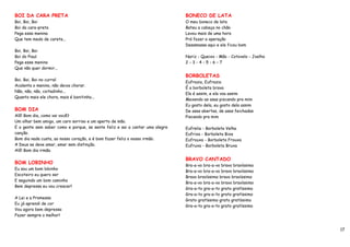 BOI DA CARA PRETA                                                             BONECO DE LATA
Boi, Boi, Boi                                                                 O meu boneco de lata
Boi da cara-preta                                                             Bateu a cabeça no chão
Pega essa menina                                                              Levou mais de uma hora
Que tem medo de careta...                                                     Prá fazer a operação
                                                                              Desamassa aqui e ele ficou bom
Boi, Boi, Boi
Boi do Piauí                                                                  Nariz - Queixo - Mão - Cotovelo - Joelho
Pega esse menino                                                              2-3-4-5-6–7
Que não quer dormir...
                                                                              BORBOLETAS
Boi, Boi, Boi no curral
                                                                              Eufrazia, Eufrazia
Acalenta o menino, não deixa chorar.
                                                                              É a borboleta brava
Não, não, não, coitadinho...
                                                                              Ela é assim, e ela voa assim
Quanto mais ele chora, mais é bonitinho...
                                                                              Mexendo as asas piscando pra mim
                                                                              Eu gosto dela, eu gosto dela assim
BOM DIA                                                                       De asas abertas, de asas feichadas
Alô! Bom dia, como vai você?                                                  Piscando pra mim
Um olhar bem amigo, um caro sorriso e um aperto de mão.
E a gente sem saber como e porque, se sente feliz e sai a cantar uma alegre   Eufrelia - Borboleta Velha
canção.                                                                       Eufrixa - Borboleta Bixa
Bom dia nada custa, ao nosso coração, e é bom fazer feliz o nosso irmão.      Eufrouxa - Borboleta Frouxa
A Deus se deve amar, amar sem distinção.                                      Eufruxa - Borboleta Bruxa
Alô! Bom dia irmão.

                                                                              BRAVO CANTADO
BOM LOBINHO
                                                                              Bra-a-vo bra-a-vo bravo bravíssimo
Eu sou um bom lobinho
                                                                              Bra-a-vo bra-a-vo bravo bravíssimo
Escoteiro eu quero ser
                                                                              Bravo bravíssimo bravo bravíssimo
E seguindo um bom caminho
                                                                              Bra-a-vo bra-a-vo bravo bravíssimo
Bem depressa eu vou crescer!
                                                                              Gra-a-to gra-a-to grato gratíssimo
                                                                              Gra-a-to gra-a-to grato gratíssimo
A Lei e a Promessa
                                                                              Grato gratíssimo grato gratíssimo
Eu já aprendi de cor
                                                                              Gra-a-to gra-a-to grato gratíssimo
Vou agora bem depressa
Fazer sempre o melhor!


                                                                                                                         17
 