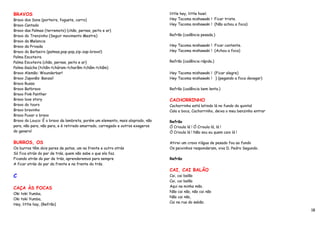 BRAVOS                                                                         little hey, little howl.
Bravo dos Sons (porteira, foguete, carro)                                      Hey Tacoma mishawaki ! Ficar triste.
Bravo Cantado                                                                  Hey Tacoma mishawaki ! (Não achou a foca)
Bravo das Palmas (terremoto) (chão, pernas, peito e ar)
Bravo do Trenzinho (Seguir movimento Mestre)                                   Refrão (cadência pesada.)
Bravo da Melancia
Bravo da Privada                                                               Hey Tacoma mishawaki ! Ficar contente.
Bravo do Barbeiro (palmas,pop-pop,zip-zap-bravo!)                              Hey Tacoma mishawaki ! (Achou a foca)
Palma Escoteira
Palma Escoteira (chão, pernas, peito e ar)                                     Refrão (cadência rápida.)
Palma Gaúcha (tchân-tcháram-tcharâm-tchâm-tchâm)
Bravo Alemão: Wounderbar!                                                      Hey Tacoma mishawaki ! (Ficar alegre)
Bravo Japonês: Banzai!                                                         Hey Tacoma mishawaki ! } (pegando a foca devagar)
Bravo Russo
Bravo Batbravo                                                                 Refrão (cadência bem lenta.)
Bravo Pink Panther
Bravo love story                                                               CACHORRINHO
Bravo do touro                                                                 Cachorrinho está latindo lá no fundo do quintal
Bravo bravinho                                                                 Cala a boca, Cachorrinho, deixa o meu benzinho entrar
Bravo Puxar o bravo
Bravo do Louco: É o bravo da lambreta, porém um elemento, mais aloprado, não   Refrão
para, não para, não para, e é retirado amarrado, carregado e outros exageros   Ó Crioula lá ! Ó Crioula lá, lá !
do genero!                                                                     Ó Crioula lá ! Não sou eu quem caio lá !

BURROS, OS                                                                     Atirei um cravo n’água de pesado fou ao fundo
Os burros têm dois pares de patas, um na frente e outro atrás                  Os peixinhos responderam, viva D. Pedro Segundo.
Só fica atrás do par de trás, quem não sabe o que ela faz.
Ficando atrás do par de trás, aprenderemos para sempre                         Refrão
A ficar atrás do par da frente e na frente do trás.
                                                                               CAI, CAI BALÃO
C                                                                              Cai, cai balão
                                                                               Cai, cai balão
                                                                               Aqui na minha mão.
CAÇA ÀS FOCAS
                                                                               Não cai não, não cai não
Oki toki Yumba,
                                                                               Não cai não,
Oki toki Yumba,
                                                                               Cai na rua do sabão.
Hey, little hay, (Refrão)
                                                                                                                                       18
 