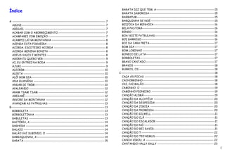 Índice                                                                                       BARATA DIZ QUE TEM, A----------------------------------------------------15
                                                                                             BARATA SABOROSA----------------------------------------------------------15
                                                                                             BARBAPUM---------------------------------------------------------------------15
A ----------------------------------------------------------------------------------- 7      BARQUINHA DE NOÉ---------------------------------------------------------15
  ABUNI--------------------------------------------------------------------------- 7         BEIJOCA DA MINHOCA ------------------------------------------------------16
  ABIGAIL ------------------------------------------------------------------------ 7         BELA PASTORA----------------------------------------------------------------16
  ACABAR COM O ABORRECIMENTO ------------------------------------------ 7                    BINGO--------------------------------------------------------------------------16
  ACAMPAREI COM EMOÇÃO --------------------------------------------------- 7                 BOA NOITE PATRULHAS-----------------------------------------------------16
  ACAMPEI LÁ NA MONTANHA ------------------------------------------------ 8                  BOI BARROSO-----------------------------------------------------------------16
  ACENDA ESTA FOGUEIRA ---------------------------------------------------- 8                BOI DA CARA PRETA----------------------------------------------------------17
  ACORDA, ESCOTEIRO ACORDA ---------------------------------------------- 8                  BOM DIA -----------------------------------------------------------------------17
  ACORDA MENINA BONITA --------------------------------------------------- 8                 BOM LOBINHO ----------------------------------------------------------------17
  ADEUS VALES E MONTES ---------------------------------------------------- 8                BONECO DE LATA-------------------------------------------------------------17
  AGORA EU QUERO VER-------------------------------------------------------- 9               BORBOLETAS------------------------------------------------------------------17
  AI, EU ENTREI NA RODA ----------------------------------------------------- 9              BRAVO CANTADO -------------------------------------------------------------17
  AJURI --------------------------------------------------------------------------- 9        BRAVOS ------------------------------------------------------------------------18
  ALECRIM ----------------------------------------------------------------------- 10         BURROS, OS -------------------------------------------------------------------18
  ALERTA ------------------------------------------------------------------------ 10      C -----------------------------------------------------------------------------------18
  ALÔ! BOM DIA----------------------------------------------------------------- 10           CAÇA ÀS FOCAS --------------------------------------------------------------18
  ANA GUANÂNA --------------------------------------------------------------- 10             CACHORRINHO----------------------------------------------------------------18
  ANDAR DE TREM -------------------------------------------------------------- 10            CAI, CAI BALÃO---------------------------------------------------------------18
  APALPANDO ------------------------------------------------------------------- 12           CAMINHO, O ------------------------------------------------------------------19
  ARAM TSAM TSAM ----------------------------------------------------------- 12              CAMINHO PIONEIRO --------------------------------------------------------19
  AREGARÊ----------------------------------------------------------------------- 12          CANÇÃO ALEMÃ---------------------------------------------------------------19
  ÁRVORE DA MONTANHA ---------------------------------------------------- 12                 CANÇÃO DA ALCATÉIA ----------------------------------------------------- 20
  AVANÇAM AS PATRULHAS -------------------------------------------------- 13                 CANÇÃO DA DESPEDIDA ---------------------------------------------------- 20
B----------------------------------------------------------------------------------- 13      CANÇÃO DA JIBOIA -------------------------------------------------------- 20
  BORBOLETA ------------------------------------------------------------------- 13           CANÇÃO DA PROMESSA----------------------------------------------------- 20
  BORBOLETINHA -------------------------------------------------------------- 13             CANÇÃO DE GILWELL --------------------------------------------------------21
  BABULETAS ------------------------------------------------------------------- 13           CANÇÃO DO CLÃ --------------------------------------------------------------21
  BACTÉRIA, A ------------------------------------------------------------------ 14          CANÇÃO DO ESCALADOR ----------------------------------------------------21
  BAGHERA ---------------------------------------------------------------------- 14          CANÇÃO DO NÓ ---------------------------------------------------------------21
  BALAIO ------------------------------------------------------------------------ 14         CANÇÃO DO REI DAVID------------------------------------------------------21
  BALÃO VAI SUBINDO, O ---------------------------------------------------- 14               CANÇÃO DO T ---------------------------------------------------------------- 22
  BARRAQUINHA, A ------------------------------------------------------------ 14             CANÇÃO DO TIO REMUS---------------------------------------------------- 22
  BARATA ------------------------------------------------------------------------ 15         CANOA VIROU, A ------------------------------------------------------------ 22
                                                                                             CANTANDO HALLY GALLY -------------------------------------------------- 23
                                                                                                                                                                                    1
 