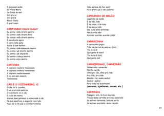 E soubesse nadar                            Sabe porque ele fez isso?
Eu tirava Maria                             Foi o prato que o cão quebrou.
Do fundo do mar.
Siri pra cá
                                            CAPELINHA DE MELÃO
Siri pra lá
                                            Capelinha de melão
Marai é bela
                                            É de São João
E quer casar.
                                            É de cravo, é de rosa
                                            É de manjericão
CANTANDO HALLY GALLY                        São João está dormindo
Eu ponho a mão direita dentro               Não acorda não!
Eu ponho a mão direita fora                 Acordai, acordai, acordai João!
Eu ponho a mão direita dentro
E sacudo ela agora
                                            CARROCINHA
E canto hally gally
                                            A carrocinha pegou
Assim é bem melhor
                                            Três cachorros de uma vez [bis]
Eu ponho a mão esquerda dentro
                                            Tra-la-la-lá
Eu ponho o pé direito dentro
                                            Que gente é essa?
Eu ponho o pé esquerdo
                                            Tra-la-la-lá [bis]
Eu ponho a cabeça dentro
                                            Que gente má!
Eu ponho corpo dentro


CAPIVARA                                    CARNEIRINHO, CARNEIRÃO
A capivara voadora tanananana               Carneirinho, carneirão
A capivara voadora tanananana               Neirão, neirão
A capivara voadoraaaaaaa                    Olhai pro céu, olhai pro chão
E ela voa sem vassora                       Pro chão, pro chão
Tanananana                                  Manda o rei, nosso senhor
                                            Senhor, senhor,
                                            Para todos se levantarem.
CÃO E O COZINHEIRO, O
                                            [sentarem, ajoelharem, correm, etc.]
O cão foi à cozinha,
E um prato ele quebrou.
O cozinheiro viu o cão.                     CARTINHA
E o cão ele matou.                          Papagaio, loro, do bico dourado
Vieram duas galinhas, e enterrarão o cão,   Trouxe essa cartinha pro meu namorado
Na sua sepultura, a seguinte inscrição,     Se estiver dormindo, bata na porta
Aqui jaz o cão que o cozinheiro matou       Se estiver acordado, deixa recado

                                                                                    23
 