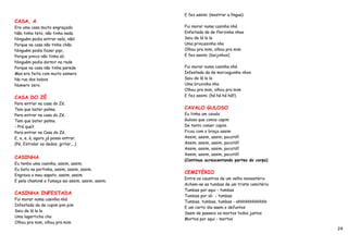 E fez assim: (mostrar a língua)
CASA, A
Era uma casa muito engraçada                       Fui morar numa casinha nhá
Não tinha teto, não tinha nada.                    Enfeitada da de florzinha nhas
Ninguém podia entrar nela, não!                    Saiu de lá la la
Porque na casa não tinha chão.                     Uma princesinha nha
Ninguém podia fazer pipi,                          Olhou pra mim, olhou pra mim
Porque pinico não tinha ali.                       E fez assim: (beijinhos)
Ninguém podia dormir na rede
Porque na casa não tinha parede                    Fui morar numa casinha nhá
Mas era feita com muito esmero                     Infestada da de morceguinho nhos
Na rua dos bobos                                   Saiu de lá la la
Numero zero.                                       Uma bruxinha nha
                                                   Olhou pra mim, olhou pra mim
                                                   E fez assim: (há há há há!!)
CASA DO ZÉ
Para entrar na casa do Zé.
Tem que bater palma.                               CAVALO GULOSO
Para entrar na casa do Zé.                         Eu tinha um cavalo
Tem que bater palma.                               Guloso que comia capim
- Prá que?                                         De tanto comer capim
Para entrar na Casa do Zé.                         Ficou com o braço assim
E, e, e, à, agora já posso entrar.                 Assim, assim, assim, pocotó!!
{Pé, Estralar os dedos, gritar,...}                Assim, assim, assim, pocotó!!
                                                   Assim, assim, assim, pocotó!!
                                                   Assim, assim, assim, pocotó!!
CASINHA
                                                   (Continua acrescentando partes do corpo)
Eu tenho uma casinha, assim, assim.
Eu bato na portinha, assim, assim, assim.
                                                   CEMITÉRIO
Engraxo o meu sapato, assim, assim.
                                                   Entre os caustros de um velho monastério
E pela chaminé a fumaça sai assim, assim, assim.
                                                   Acham-se as tumbas de um triste cemitério
                                                   Tumbas por aqui - tumbas
CASINHA INFESTADA
                                                   Tumbas por ali - tumbas
Fui morar numa casinha nhá
                                                   Tumbas, tumbas, tumbas - ahhhhhhhhhhhh
Infestada da de cupim pim pim
                                                   E um certo dia saem o defuntos
Saiu de lá la la
                                                   Saem de passeio os mortos todos juntos
Uma lagarticha cha
                                                   Mortos por aqui - mortos
Olhou pra mim, olhou pra mim
                                                                                               24
 