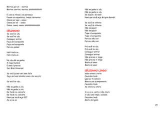 Mortos por ali - mortos
Mortos, mortos, mortos, ahhhhhhhhhhh     Não se ganha o céu
                                         Não se ganha o céu
E com as tíbias e os peroneus            De biquini, de maiô
Fazem os esqueletos, lindos clarinetes   Nem que você seja Birigite Bardot
Ossos por aqui - ossos
Ossos por ali - ossos                    Se você do inferno
Ossos, ossos, ossos, ahhhhhhhhhhhhh      Se você do inferno
                                         Não escapulir
CÉUZINHO                                 Não escapulir
Se você no céu                           Tape o buraquinho
Se você no céu                           Tape o buraquinho
Conseguir entrar                         Para eu não cair
Faça um buraquinho                       Para eu não cair
Faça um buraquinho
Para eu passar                           Prá você no céu
                                         Prá você no céu
Haili Hailo oo                           Conseguir entrar
Haili Hailo oo                           Conseguir entrar
                                         Não precisa ir longe
No céu não se ganha                      Não precisa ir longe
A Copa mundial                           Basta só amar
E nem é preciso                          Basta só amar
Ser Miss Universal
                                         CÉUZINHO LINDO
Se você quizer ser bem feliz             esde ontem a noite
Seja um bom lobinho como a lei nos diz   Ceuzinho lindo
                                         Que eu te namoro
Se você no céu...                        Marcou-se acampamento
                                         Ceuzinho lindo
Não se ganha o céu                       Se chove eu choro
Não se ganha o céu
De facão ou canivete                     Ai ai ai ai, canto e não choro
De facão ou canivete                     O céu está limpo, azulado
Nem que você seja 007                    Ceuzinho lindo
Ae ao ae ao                              Muito obrigado

                                                                             25
 