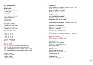 Hoje no acampamento                                       CHAMADO
Ceuzinho lindo                                            Venha descobrir, criar e ser….. descobrir, criar e ser.
Muito cuidado                                             Venha assim viver ….. assim viver.
Mande as nuvens embora                                    Venha participar ….. participar.
Ceuzinho lindo                                            E vamos juntos todos amar.
Fica azulado
                                                          Você tem gente, ao seu redor,
Ai ai ai ai, choro e não canto                            Que quer lhe dar todo o amor
Cantando desafinado                                       Você aqui ….. Você aqui tem amizade,
Ceuzinho lindo                                            Mesmo bem longe, de sua cidade.
Ficou nublado.
                                                          Venha descobrir, criar e ser….. descobrir, criar e ser…..
CHACKRA UCKRA
Chackra uckra uckra uckra                                 Descubra a vida com alegria,
Ckra ckra, uckra ckra                                     E crie sempre muita harmonia,
Chackra uckra uckra uckra                                 Seja você o mensageiro,
Uckra ckra, uckra uckra                                   Leve esse canto ao mundo inteiro.

I want you for me                                         Venha descobrir, criar e ser… descobrir, criar e ser...
I want you for me
I want you for me                                         CIO DA TERRA
I want you for me                                         (Milton Nascimento/C.Buarque)
Tum tum tum tum tum
Tum tum tum tum tum                                       Debulhar o trigo
                                                          Recolher cada bago do trigo
CHALI GULI                                                Forjar no trigo o milagre do pao
Chali guli, chali guli, chali guli, é umpa umpa umpa      E se fartar de pao.
Chali guli, chali guli, chali guli, é umpa umpa umpa
Guim gam guli guli guli uatcha, guim gam gu guim gam gu   Decepar a cana
Guim gam guli guli guli uatcha, guim gam gu guim gam gu   Recolher a garapa da cana
                                                          Roubar da cana a doçura do mel
Eila, Eila Sheila                                         Se lambuzar de mel.
Eila Sheila, Eila ôôô
Eila, Eila Sheila                                         Afagar a terra
Eila Sheila, Eila ô                                       Conhecer os desejos da terra

                                                                                                                      26
 