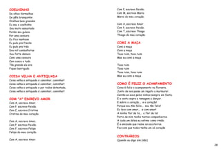 COELHINHO                                        Com P, escrevo Paixão.
De olhos Vermelhos                               Com M, escrevo Maria
De pêlo branquinho                               Maria do meu coração.
Orelhas bem grandes
Eu sou o coelhinho                               Com A, escrevo Amor.
Sou muito assustado                              Com P, escrevo Paixão.
Porém sou guloso                                 Com T, escrevo Thiago
Por uma cenoura                                  Thiago do meu coração.
Eu fico manhoso
Eu pulo pra frente                               COMI A MAÇA
Eu pulo pra trás                                 Comi a maça
Dou mil cambalhotas                              Comi a maça
Sou forte demais                                 Tava ruim, tava ruim
Comi uma cenoura                                 Mas eu comi a maça
Com casca e tudo
Tão grande ela era                               Tava ruim
Fiquei barrigudo                                 Tava ruim
                                                 Tava ruim, tava ruim
COISA VELHA E ANTIQUADA                          Mas eu comi a maça
Coisa velha e antiquada é caminhar, caminhar!
Coisa velha e antiquada é caminhar, caminhar!    COMO É FELIZ O ACAMPAMENTO
Coisa velha e antiquada e por todos detestada,   Como é feliz o acampamento na floresta.
Coisa velha e antiquada é caminhar, caminhar!    Junto de nos passa um regato a murmurar.
                                                 Cantão as aves pelos ninhos sempre em festa.
COM "A" ESCREVO AMOR                             E o vento sopra a ramagem a dançar.
Com A, escrevo Amor.                             E sobre o coração... e o coração!
Com P, escrevo Paixão.                           Porque sou tão feliz... sou tão feliz!
Com C, escrevo Cristina                          Eu levo com amor... e com amor!
Cristina do meu coração.                         A minha flor de lis... a flor de lis!
                                                 Perto de mim tenho tantos companheiros.
Com A, escrevo Amor.                             A cada um deles eu estimo como irmão.
Com P, escrevo Paixão.                           É a amizade que reúne os escoteiros.
Com F, escrevo Felipe                            Faz com que todos tenha um só coração
Felipe do meu coração.
                                                 CONTRÁRIOS
Com A, escrevo Amor.                             Quando eu digo sim (não)
                                                                                                28
 