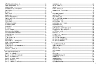 CÃO E O COZINHEIRO, O---------------------------------------------------            23      DEDINHOS, OS -------------------------------------------------------------- 30
  CAPELINHA DE MELÃO------------------------------------------------------            23      DÊ UM SORRISO --------------------------------------------------------------31
  CARROCINHA ----------------------------------------------------------------         23      DEUS ---------------------------------------------------------------------------31
  CARNEIRINHO, CARNEIRÃO -----------------------------------------------              23      DONA ARANHA, A ------------------------------------------------------------31
  CARTINHA--------------------------------------------------------------------        23      DORME CEDO ESCOTEIRO ---------------------------------------------------31
  CASA, A -----------------------------------------------------------------------     24   E-----------------------------------------------------------------------------------31
  CASA DO ZÉ ------------------------------------------------------------------       24      EL HUMAUAQUEÑO ----------------------------------------------------------31
  CASINHA ---------------------------------------------------------------------       24      ELEFANTÃO ------------------------------------------------------------------ 32
  CASINHA INFESTADA ------------------------------------------------------            24      ELEFANTES, OS -------------------------------------------------------------- 32
  CAVALO GULOSO ------------------------------------------------------------          24      EM SILÊNCIO ACAMPAMENTO--------------------------------------------- 32
  CEMITÉRIO-------------------------------------------------------------------        24      ESCOTEIRO FELIZ----------------------------------------------------------- 32
  CÉUZINHO -------------------------------------------------------------------        25      ESCOTEIROS, OS ------------------------------------------------------------ 32
  CÉUZINHO LINDO-----------------------------------------------------------           25      ESCOTEIRO DO FUTURO---------------------------------------------------- 33
  CHACKRA UCKRA -------------------------------------------------------------         26      ESCOTEIRO SÓ -------------------------------------------------------------- 33
  CHALI GULI ------------------------------------------------------------------       26      ESCRAVOS DE JÓ ------------------------------------------------------------ 33
  CHAMADO --------------------------------------------------------------------        26      ESTA CHEGANDO A HORA DE IR ------------------------------------------ 33
  CIO DA TERRA ---------------------------------------------------------------        26      ESTÁ TRISTE MEU AMIGO? ------------------------------------------------ 33
  CIRANDA, CIRANDINHA----------------------------------------------------             27      ESTÁ TUDO AZUL ----------------------------------------------------------- 34
  CIRANDA CIRANDINHA II -------------------------------------------------             27      ESTRADA, A ------------------------------------------------------------------ 34
  CIRANDA LOBO --------------------------------------------------------------         27      ESPÍRITO DA CORUJA, O --------------------------------------------------- 34
  CLEOPATRA-------------------------------------------------------------------        27      EU DEI UM NÓ --------------------------------------------------------------- 34
  CLIM-CLEM-CLOF ------------------------------------------------------------         27      EU SOU UM LOBINHO------------------------------------------------------- 35
  COELHINHO ------------------------------------------------------------------        28      EU SOU UM MUSICANTE --------------------------------------------------- 35
  COISA VELHA E ANTIQUADA----------------------------------------------               28      EU TENHO UM NARIZ ------------------------------------------------------- 35
  COM "A" ESCREVO AMOR ---------------------------------------------------            28   F ---------------------------------------------------------------------------------- 35
  COMI A MAÇA ----------------------------------------------------------------        28      FALA BUM DIGA BUM ------------------------------------------------------- 35
  COMO É FELIZ O ACAMPAMENTO -----------------------------------------                28      FAMÍLIA SAPO--------------------------------------------------------------- 35
  CONTRÁRIOS ----------------------------------------------------------------         28      FEIOSO, O -------------------------------------------------------------------- 36
  CRAVO E A ROSA, O ---------------------------------------------------------         29      FLOR DE LIS ------------------------------------------------------------------ 36
D ---------------------------------------------------------------------------------   29      FLOR RUBRA, A --------------------------------------------------------------- 36
  DA ABÓBORA FAZ MELÃO --------------------------------------------------             29      FLY----------------------------------------------------------------------------- 37
  DANÇA DA CONGA-----------------------------------------------------------           29      FOLCLORE--------------------------------------------------------------------- 37
  DANÇA DO BUM TCHAKARACA ---------------------------------------------               29      FOGO DE CONSELHO -------------------------------------------------------- 37
  DANÇA DO SHEP-SHEP------------------------------------------------------            30      FORMIGAS, AS --------------------------------------------------------------- 37
  DANÇA DO SUCO, SUCO ----------------------------------------------------            30      FORMIGUINHA -------------------------------------------------------------- 37
  DANÇA ORIENTAL-----------------------------------------------------------           30      FUI AO TORORÓ ------------------------------------------------------------- 38
  DE “B.P.” TRAGO O ESPÍRITO-----------------------------------------------           30      FUI NA ESPANHA------------------------------------------------------------ 38
                                                                                                                                                                                     2
 