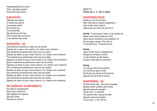 Humahuaqueño para cantar
Erke, charango y bombo                                                   (REPETE)
Carnavalito para bailar.                                                 (Tente em 2, 3, até 4 vozes)


ELEFANTÃO                                                                ESCOTEIRO FELIZ
Olhando sem cessar                                                       Antes eu vivia tão sozinho,
O mundo que está lá                                                      Não tinha nem ao menos companheiro,
Um grande animal                                                         Hoje minha vida é alegria,
De bicicleta vai                                                         Depois que me tornei um escoteiro.
É um elefantão
Que pensa que ele tem                                                    Refrão: O escotismo é bom, e todo mundo diz
Uma tromba bem na frente                                                 Quem entra nele só pode ser feliz.
E um rabinho bem atrás                                                   Agora estou contente e um juramento fiz
                                                                         De carregar comigo a Flor-de-Liz.
ELEFANTES, OS                                                            Trá,lá,lá,lá-lá-lá , Trá,lá,lá,lá-lá-lá
Um elefante se pendurou, numa teia de aranha.
Quando ele viu que a teia resistiu, foi chmar outro elefante.            Refrão
Dois elefantes se penduraram numa teia de aranha.                        Agora tenho muitos companheiros,
Quando um deles viu que a tenia resisitiu, foi chamar outro elefante.    Amigos de verdade eu achei,
Tres elefantes se penduraram numa teia de aranha.                        A vida solitária já não lembro,
Qquando um deles viu que a tenia resisitiu, foi chamar outro elefante.   Porque a felicidade eu encontrei.
Quatro elefantes se penduraram numa teia de aranha.
Qquando um deles viu que a tenia resisitiu, foi chamar outro elefante.   Refrão
Cinco elefantes se penduraram numa teia de aranha.                       A você que está me escutando,
Quando um deles viu que a tenia resisitiu, foi chamar outro elefante.    Um convite eu quero fazer,
Seis elefantes se penduraram numa teia de aranha.                        Entre para um Grupo de Escoteiros,
Quando um deles viu que a tenia resisitiu, foi chamar outro elefante.    Que prá nós será muito prazer.
Sete elefantes se penduraram numa teia de aranha.
Quando um deles viu que a tenia resisitiu, foi chamar outro elefante.    ESCOTEIROS, OS
                                                                         Os Escoteiros vão / vão juntos acampar
EM SILÊNCIO ACAMPAMENTO                                                  Quisera estar também junto deles
Em silêncio acampamento,                                                 Quando saem pra acampar
Este canto vinde ouvir,                                                  Turma feliz / e infernal
São fagulhas da fogueira                                                 Oh, quantos são e que gritos dão
Que nos dizem:                                                           Quando saem pra acampar
Escoteiros a servir!                                                     Eu levo aqui / a flor-de-lis
                                                                                                                       32
 