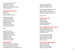 Eu levo aqui também um ideal
Fazer o bem e ser feliz                     Lá vem, lá vem, escoteiro só,
Tenhamos fé l no Criador                    Alegre à cantar, escoteiro só.
Cumprindo a lei seremos bons amigos         Com seu violão, alegre à tocar.
E Ele nos dará amor
                                            Com um sorriso nos lábios, escoteiro só
                                            E B-P no coração, escoteiro só
ESCOTEIRO DO FUTURO
                                            Sempre alerta pra ajudar, escoteiro só
Refrao (2x):
                                            Em qualquer situação, escoteiro só.
Zum, zum, zum,
Não tem foguete eu vou a pe.
                                            Lá vem, lá vem...
Acampamento do futuro,
Vai ser muito diferente.                    ESCRAVOS DE JÓ
A gente aperta um botão,                    Escravos De Jó
Robo faz tudo para a gente.                 Jogavam Caxangá
Imaginem so o plano,                        Tira,Põe, Deixa Ficar
Do chefe da região.                         Guerreiros Com Guerreiros
Acampamento em saturno,                     Fazem Ziguezigue–Zá
Com a taxa de um trilhão.
                                            ESTA CHEGANDO A HORA DE IR
Refrão                                      Já está chegando a hora de ir
                                            Venho aqui me despedir e dizer
Escoteiros do futuro,                       Em qualquer lugar onde eu andar
Não serão mais como antes.                  Vou lembrar de você
Na caixinha de socorros,
Instrumentos de transplante.                Só me resta agora dizer adeus
Imaginem só o plano,                        E depois o meu caminho seguir
Do chefe da região.                         O meu coração aqui vou deixar
Acampamento em saturno,                     Não ligue se acoso eu chorar
Com a taxa de um trilhão.                   Mas, agora, adeus.

ESCOTEIRO SÓ                                ESTÁ TRISTE MEU AMIGO?
Escoteiro, escoteiro..., escoteiro só!      Está triste meu amigo?
Quem te ensinou acampar, escoteiro só       Fique bom novamente!
Foi a vida de patrulha, escoteiro só        Esqueca tudo que aconteceu.
Que é bamba nas amarras e também nos nós.   O céu é azul, e porque então,
                                                                                      33
 