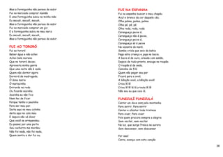 Mas a formiguinha não parava de subir    FUI NA ESPANHA
Fui no mercado comprar mamão             Fui na espanha buscar o meu chapéu
E uma formiguinha subiu na minha mão     Azul e branco da cor daquele céu.
Eu sacudi, sacudí, sacudi,               Olha palma, palma, palma
Mas a formiguinha não parava de subir    Olha pé, pé, pé
Fui no mercado comprar um giz            Olha roda, roda, roda
E a formiguinha subiu no meu nariz       Caranguejo peixe é.
Eu sacudi, sacudí, sacudi,               Caranguejo não é peixe,
Mas a formiguinha não parava de subir.   Caranguejo peixe é,
                                         Caranguejo só é peixe
FUI AO TORORÓ                            Na vazante da maré.
Fui ao tororó                            Samba criola que veio da bahia
Beber água e não achei                   Pega esta criança e joga na bacia.
Achei bela morena                        A bacia é de ouro, areada com sabão,
Que no tororó deixei.                    Depois de tudo pronto, enxuga no roupão.
Aproveita minha gente                    O roupão é de seda,
Que uma noite não é nada                 Caminha de filó
Quem não dormir agora                    Quem não pegar seu par
Dormirá de madrugada.                    Ficará para a vovó.
Ó dona maria                             A bênção vovó, a bênção vovó!
Ó mariazinha                             Criou lê lê
Entrarás na roda                         Criou lê lê lá lá crioula lê lê
Ou ficarás sozinha.                      Não sou eu que caio lá.
Sozinha eu não fico
Nem hei de ficar                         FUNICULÍ FUNICULÁ
Porque tenho o paulinho                  Cantar um doce som pela montanha
Para ser meu par.                        Para sorrir, Para sorrir
Deita aqui no meu colinho                Cantar e afastar toda tristeza
deita aqui no colo meu                   Para viver, Para viver
E depois não vá dizer                    Pois quem procura sempre a alegria
Que você se arrependeu.                  Sem vacilar, sem vacilar
Eu passei por uma porta                  Na luz, que surge fresca na aurora
Seu cachorro me mordeu                   Sem descansar, sem descansar
Não foi nada, não foi nada,
Quem sentiu a dor fui eu.                Por isso!
                                         Canta, avança com esta canção

                                                                                    38
 