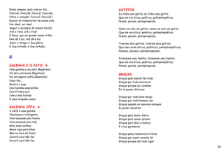 Rindo sempre, pela vida ao Sol_             GATITOS
Funiculí, funiculá, funiculí, funiculá...   Eu tinha uma gatita, eu tinha uma gatita,
Vibra o coração ! funiculí, funiculá !      Que ela era ética, pelética, pelimplimplética,
Buscar no transcorrer de nossa vida         Pelada, peluda, pelimplimpluda.
Um ideal, um ideal
Seguir o exemplo de nossos heróis           Casou-se com um gatito, casou-se com um gatito,
Até o final, até o final                    Que ele era ético, pelético, pelimplimplético,
E Deus, que vai guiado nossa trilha         Pelado, peludo, pelimplimpludo.
Nos dê a luz, nos dê a luz
Subir e atingir a Sua glória                Tiveram dois gatitos, tiveram dois gatitos,
E Sua virtude, e Sua virtude...             Que eles eram éticos, peléticos, pelimplimpléticos,
                                            Pelados, peludos, pelimplimpludos.

G                                           Formaram uma família, formaram uma família,
                                            Que ela era ética, pelética, pelimplimplética,
GALINHA E O PATO, A                         Pelada, peluda, pelimplimpluda.
Uma galinha e um pato (Repetem)
Os dois entraram (Repetem)
                                            GRAÇAS
Em um sapato velho (Repetem)
                                            Graças pela manhã tão linda
Uaua tipi...
                                            Graças por todo alvorecer
Branco e sujo
                                            Graças porque os cuidados
Com bolinha amarelinha
                                            Eu te posso oferecer.
Com fitinha azul
Com a sola furada
                                            Graças por todo bom amigo
E mais ninguém usava
                                            Graças por todo humano ser
                                            Graças quando os maiores inimigos
GALINHA ZEFA, A                             Eu puder absolver.
A Zefa é uma galinha
Charmosa e inteligente                      Graças pelo dever diário
Vive siscando pro frente                    Graças pelo menor prazer
Vive siscando pra trás                      Graças pois devo a música
Bate suas asinhas                           E a luz agradecer.
Mexe suas perninhas
Mas na hora de fazer                        Graças pelos momentos tristes
Cocoró-cocó não faz                         Graças por quem consolo dá
Cocoró-cocó não faz                         Graças porque em todo lugar

                                                                                                  39
 