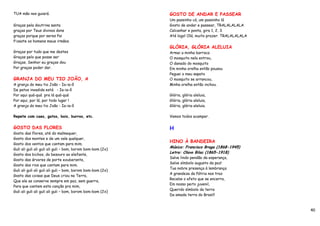 TUA mão nos guiará.                                         GOSTO DE ANDAR E PASSEAR
                                                            Um passinho cá, um passinho lá
Graças pela doutrina santa                                  Gosto de andar e passear, TRALALALALA
graças por Teus divinos dons                                Calcanhar e ponta, gira 1, 2, 3.
graças porque por seres Pai                                 Até logo! Olá, muito prazer. TRALALALALA
Fizeste os homens meus irmãos.
                                                            GLÓRIA, GLÓRIA ALELUIA
Graças por tudo que me destes                               Armei a minha barraca
Graças pelo que posse ser                                   O mosquito nela entrou,
Graças, Senhor eu graças dou                                O danado do mosquito
Por graças poder dar.                                       Em minha orelha então pousou
                                                            Peguei o meu sapato
GRANJA DO MEU TIO JOÃO, A                                   O mosquito se arrancou,
A granja do meu tio João - Ia-ia-ô                          Minha orelha então inchou.
De patos invadida está - Ia-ia-ô
Por aqui quá-quá pra lá quá-quá                             Glória, glória aleluia,
Por aqui, por lá, por todo lugar !                          Glória, glória aleluia,
A granja do meu tio João - Ia-ia-ô                          Glória, glória aleluia.

Repete com caes, gatos, bois, burros, etc.                  Vamos todos acampar.


GOSTO DAS FLORES                                            H
Gosto das flores, até do malmequer,
Gosto dos montes e de um vale qualquer,
                                                            HINO À BANDEIRA
Gosto dos ventos que cantam para mim.
                                                            Música: Francisco Braga (1868-1945)
Guli ali guli ali guli ali guli – bom, borom bom-bom (2x)
                                                            Letra: Olavo Bilac (1865-1918)
Gosto dos bichos, do besouro ao elefante,
                                                            Salve lindo pendão da esperança,
Gosto das árvores de porte exuberante,
                                                            Salve símbolo augusto da paz!
Gosto dos rios que cantam para mim.
                                                            Tua nobre presença à lembrança
Guli ali guli ali guli ali guli – bom, borom bom-bom (2x)
                                                            A grandeza da Pátria nos traz
Gosto das coisas que Deus criou na Terra,
                                                            Recebe o afeto que se encerra,
Que ele as conserve sempre em paz, sem guerra,
                                                            Em nosso peito juvenil,
Para que cantem esta canção pra mim,
                                                            Querido símbolo da terra
Guli ali guli ali guli ali guli – bom, borom bom-bom (2x)
                                                            Da amada terra do Brasil!



                                                                                                       40
 