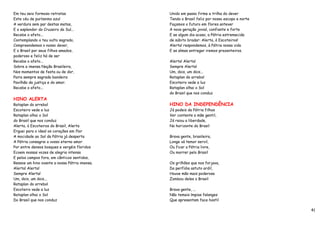 Em teu seio formoso retratas                   Unido em passo firme a trilha do dever
Este céu de puríssimo azul                     Tendo o Brasil feliz por nosso escopo e norte
A verdura sem par destas matas,                Façamos o futuro em flores antever
E o esplendor do Cruzeiro do Sul...            A nova geração jovial, confiante e forte
Recebe o afeto...                              E se algum dia acaso, a Pátria estremecida
Contemplando o teu vulto sagrado,              de súbito bradar: Alerta, ó Escoteiros!
Compreendemos o nosso dever,                   Alerta! respondemos, à Pátria nossa vida
E o Brasil por seus filhos amados,             E as almas entregar iremos prazenteiros.
poderoso e feliz há de ser
Recebe o afeto...                              Alerta! Alerta!
Sobre a imensa Nação Brasileira,               Sempre Alerta!
Nos momentos de festa ou de dor,               Um, dois, um dois...
Paira sempre sagrada bandeira                  Rataplan do arrebol
Pavilhão da justiça e do amor.                 Escoteiro vede a luz
Recebe o afeto...                              Rataplan olhai o Sol
                                               do Brasil que nos conduz
HINO ALERTA
Rataplan do arrebol                            HINO DA INDEPENDÊNCIA
Escoteiro vede a luz                           Já podeis da Pátria filhos
Rataplan olhai o Sol                           Ver contente a mãe gentil,
do Brasil que nos conduz                       Já raiou a liberdade,
Alerta, ó Escoteiros do Brasil, Alerta         No horizonte do Brasil
Erguei para o ideal os corações em flor
A mocidade ao Sol da Pátria já desperta        Brava gente, brasileira,
A Pátria consagrai o vosso eterno amor         Longe vá temor servil,
Por entre densos bosques e vergéis floridos    Ou ficar a Pátria livre,
Ecoem nossas vozes de alegria intensa          Ou morrer pelo Brasil
E pelos campos fora, em cânticos sentidos,
Ressoe um hino ovante a nossa Pátria imensa.   Os grilhões que nos forjava,
Alerta! Alerta!                                Da perfídia astuto ardil,
Sempre Alerta!                                 Houve mão mais poderosa
Um, dois, um dois...                           Zombou deles o Brasil
Rataplan do arrebol
Escoteiro vede a luz                           Brava gente, ...
Rataplan olhai o Sol                           Não temais ímpias falanges
Do Brasil que nos conduz                       Que apresentam face hostil

                                                                                               41
 