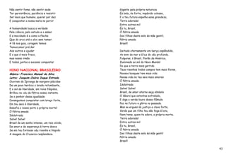 Não sentir fome, não sentir sede              Gigante pela própria natureza
Ter persistência, paciência e resistir        És belo, és forte, impávido colosso,
Ser mais que humano, querer por dez           E o teu futuro espelha essa grandeza,
E conquistar a nossa meta no porvir           Terra adorada!
                                              Entre outras mil
A humanidade busca a verdade                  És tu, Brasil,
Pela ciência, pelo estudo e o saber           Ó Pátria amada
E a mocidade é a como a flecha                Dos filhos deste solo és mãe gentil,
Que do arco até o alvo sem temer.             Pátria amada
A fé nos guia, coragem temos                  Brasil!
Temos amor prá dar
Aos outros e ajudar                           Deitado eternamente em berço esplêndido,
E o que é mais fraco,                         Ao som do mar e à luz do céu profundo,
mas nosso irmão                               Fulguras, ó Brasil, florão da América,
E todos juntos o sucesso conquistar           Iluminado ao sol do Novo Mundo!
                                              Do que a terra mais garrida
HINO NACIONAL BRASILEIRO                      Teus risonhos lindos campos tem mais flores,
Música: Francisco Manuel da Silva             Nossos bosques tem mais vida
Letra: Joaquim Osório Duque Estrada           Nossa vida no teu seio mais amores
Ouviram do Ipiranga às margens plácidas       Ó Pátria amada
De um povo heróico o brado retumbante,        Idolatrada
E o sol da liberdade, em raios fúlgidos,      Salve! Salve!
Brilhou no céu da Pátria nesse instante.      Brasil, de amor eterno seja símbolo
Se o penhor dessa igualdade                   O lábaro que ostentas estrelado,
Conseguimos conquistar com braço forte,       E diga o verde-louro dessa flâmula
Em teu seio ó liberdade,                      Paz no futuro e glória no passado.
Desafia o nosso peito a própria morte!        Mas se ergues da justiça a clava forte,
Ó Pátria amada                                Verás que um filho teu não foge à luta,
Idolatrada                                    Nem teme, quem te adora, a própria morte,
Salve! Salve!                                 Terra adorada!
Brasil de um sonho intenso, um raio vívido,   Entre outras mil
De amor e de esperança à terra desce          És tu, Brasil,
Se em teu formoso céu risonho e límpido       Ó Pátria amada
A imagem do Cruzeiro resplandece.             Dos filhos deste solo és mãe gentil
                                              Pátria amada
                                              Brasil!

                                                                                             43
 