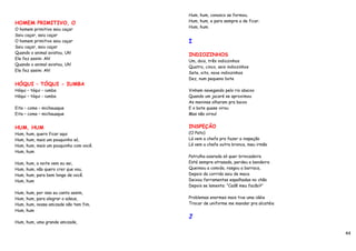 Hum, hum, conosco se formou,
HOMEM PRIMITIVO, O                      Hum, hum, e para sempre a de ficar.
                                        Hum, hum.
O homem primitivo saiu caçar
Saiu caçar, saiu caçar
O homem primitivo saiu caçar            I
Saiu caçar, saiu caçar
Quando o animal avistou, Uh!            INDIOZINHOS
Ele fez assim: Ah!
                                        Um, dois, três indiozinhos
Quando o animal avistou, Uh!
                                        Quatro, cinco, seis indiozinhos
Ele fez assim: Ah!
                                        Sete, oito, nove indiozinhos
                                        Dez, num pequeno bote
HÓQUI – TÓQUI - IUMBA
Hóqui – tóqui – iumba                   Vinham navegando pelo rio abaixo
Hóqui – tóqui - iumba                   Quando um jacaré se aproximou
                                        As meninas olharam pra baixo
Eita – coma – michauaque                E o bote quase virou
Eita – coma – michauaque                Mas não virou!


HUM, HUM                                INSPEÇÃO
Hum, hum, quero ficar aqui              (O Pato)
Hum, hum, mais um pouquinho só,         Lá vem a chefe pra fazer a inspeção
Hum, hum, mais um pouquinho com você.   Lá vem a chefe outra bronca, meu irmão
Hum, hum
                                        Patrulha azarada só quer brincadeira
Hum, hum, a noite vem eu sei,           Está sempre atrasada, perdeu a bandeira
Hum, hum, não quero crer que vou,       Queimou a comida, rasgou a barraca,
Hum, hum, para bem longe de você.       Depois da corrida saiu de maca
Hum, hum                                Deixou ferramentas espalhadas no chão
                                        Depois se lamenta: “Cadê meu facão?”
Hum, hum, por isso eu canto assim,
Hum, hum, para alegrar o adeus,         Problemas enormes mais tive uma idéia
Hum, hum, nossa amizade não tem fim.    Trocar de uniforme me mandar pra alcatéia
Hum, hum
                                        J
Hum, hum, uma grande amizade,

                                                                                    44
 