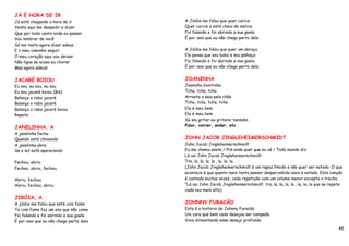 JÁ É HORA DE IR
Já está chegando a hora de ir            A Jibóia me falou que quer carice
Venho aqui me despedir e dizer           Quer carice e está cheia de melice
Que por todo canto onde eu passar        Foi falando e foi abrindo a sua goela
Vou lembrar de você                      É por isso que eu não chego perto dela
Só me resta agora dizer adeus
E o meu caminho seguir                   A Jibóia me falou que quer um abraço
O meu coração aqui vou deixar            Ela pensa que sou bobo e sou palhaço
Não ligue se acaso eu chorar             Foi falando e foi abrindo a sua goela
Mas agora adeus!                         É por isso que eu não chego perto dela


JACARÉ BOIOU                             JOANINHA
Eu sou, eu sou, eu sou                   Joaninha bonitinha
Eu sou jacaré boiou (Bis)                Tcha, tcha, tcha
Balança o rabo jacaré                    Arrasta a saia pelo chão
Balança o rabo jacaré                    Tcha, tcha, tcha, tcha
Balança o rabo jacaré boiou              Ela é meu bem
Repete                                   Ela é meu bem
                                         Se ela gritar eu gritarei também
JANELINHA, A                             Pular, correr, andar, etc
A janelinha fecha
Quando está chovendo                     JOHN JACOB JINGLEHEIMERSCHMIDT
A janelinha abre                         John Jacob Jingleheimerschmidt
Se o sol está aparecendo                 Eu me chamo assim / Prá onde quer que eu vá / Todo mundo diz
                                         Lá vai John Jacob Jingleheimerschmidt
Fechou, abriu                            Tra, la, la, la, la , la, la, la.
Fechou, abriu, fechou.                   (John Jacob Jingleheimerschmidt é um rapaz tímido e não quer ser notado. O que
                                         acontece é que quanto mais tenta passar despercebido mais é notado. Esta canção
Abriu, fechou                            é cantada muitas vezes, cada repetição com um volume menor excepto o trecho
Abriu, fechou, abriu.                    "Lá vai John Jacob Jingleheimerschmidt, tra, la, la, la, la , la, la, la que se repete
                                         cada vez mais alto).
JIBÓIA, A
A jibóia me falou que está com fome      JOHNNY FURACÃO
Ta com fome faz um ano que não come      Esta é a historia de Johnny Furacão
Foi falando e foi abrindo a sua goela    Um cara que bem cedo desejou ser campeão
É por isso que eu não chego perto dela   Vivia alimentando esse desejo profundo

                                                                                                                            45
 
