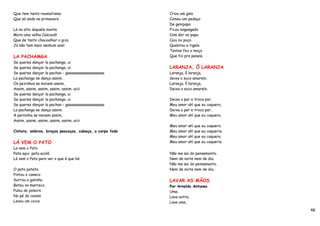 Que tem tanto reumatismo                                 Criou um galo
Que só anda na primavera                                 Comeu um pedaço
                                                         De genipapo
Lá no alto daquele monte                                 Ficou engasgado
Mora uma velha Cascavél                                  Com dor no papo
Que de tanto chacoalhar o gizo                           Caiu no poço
Já não tem mais nenhum anel                              Quebrou a tigela
                                                         Tantas fez o moço
LA PACHAMGA                                              Que foi pra panela
Se queres dançar la pachanga, ui
Se queres dançar la pachanga, ui                         LARANJA, Ô LARANJA
Se queres dançar la pachan - gaaaaaaaaaaaaaaaaaaa        Laranja, ô laranja,
La pachanga se dança assim.                              deixa o suco amarelo.
Os pezinhos se movem assim,                              Laranja, ô laranja,
Assim, assim, assim, assim, assim, aiiii                 Deixa o suco amarelo.
Se queres dançar la pachanga, ui
Se queres dançar la pachanga, ui                         Deixa o par e troca par,
Se queres dançar la pachan - gaaaaaaaaaaaaaaaaaaa        Meu amor ah! que eu caquero,
La pachanga se dança assim.                              Deixa o par e troca par,
A perninha se movem assim,                               Meu amor ah! que eu caquero,
Assim, assim, assim, assim, assim, aiiii
                                                         Meu amor ah! que eu caquero.
Cintura, ombros, braços pescoços, cabeça, o corpo todo   Meu amor ah! que eu caqueria.
                                                         Meu amor ah! que eu caquero.
LÁ VEM O PATO                                            Meu amor ah! que eu caqueria.
La vem o Pato
Pata aqui, pata acolá                                    Não me sai do pensamento.
Lá vem o Pato para ver o que é que há                    Nem de noite nem de dia.
                                                         Não me sai do pensamento.
O pato pateta                                            Nem de noite nem de dia.
Pintou o caneco
Surrou a galinha                                         LAVAR AS MÃOS
Bateu no marreco                                         Por Arnaldo Antunes
Pulou do poleiro                                         Uma,
No pé do cavalo                                          Lava outra,
Levou um coice                                           Lava uma,

                                                                                         48
 