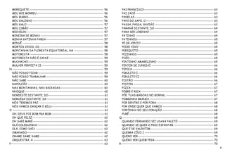 MEREQUETE------------------------------------------------------------------ 56           PAI FRANCISCO--------------------------------------------------------------         63
   MEU BOI MORREU ----------------------------------------------------------- 56            PAI JACÓ ---------------------------------------------------------------------      63
   MEU BURRO------------------------------------------------------------------- 56          PANELAS ----------------------------------------------------------------------      63
   MEU GALINHO --------------------------------------------------------------- 56           PAPO DO SAPO, O ------------------------------------------------------------        63
   MEU GALO -------------------------------------------------------------------- 57         PASSA, PASSA, GAVIÃO ----------------------------------------------------           63
   MEU LIMÃO ------------------------------------------------------------------ 57          PARANÁ DISTANTE, DO ----------------------------------------------------            64
   MICHILIN -------------------------------------------------------------------- 57         PARA SER LOBINHO ---------------------------------------------------------          64
   MINEIRA DE MINAS -------------------------------------------------------- 57             PATINHO ---------------------------------------------------------------------       64
   MINHA GATINHA PARDA--------------------------------------------------- 57                PATINHOS--------------------------------------------------------------------        65
   MINUÊ ------------------------------------------------------------------------ 58        PÉ-DE-VENTO ----------------------------------------------------------------        65
   MORTOS VIVOS, OS -------------------------------------------------------- 58             PEIXE VIVO-------------------------------------------------------------------       65
   MONTANHA DA FLORESTA EQUATORIAL, NA -------------------------- 58                        PERIQUITO-------------------------------------------------------------------        65
   MOTORISTA ----------------------------------------------------------------- 58           PEZINHOS --------------------------------------------------------------------       65
   MOTORISTA NÃO É CAPAZ ------------------------------------------------ 59                PIÃO---------------------------------------------------------------------------     65
   MUCHACHO------------------------------------------------------------------- 59           PINTINHO AMARELINHO --------------------------------------------------              65
   MULHER PERFEITA II ------------------------------------------------------- 59            PINTOR DE JUNDIAÍ -------------------------------------------------------           66
N --------------------------------------------------------------------------------- 59      PIPOCA ------------------------------------------------------------------------     66
   NÃO POSSO FICAR ---------------------------------------------------------- 59            PIRULITO I -------------------------------------------------------------------      66
   NÃO POSSO TRABALHAR --------------------------------------------------- 59               PIRULITO II------------------------------------------------------------------       66
   NÃO SABE -------------------------------------------------------------------- 60         PISTÃO -----------------------------------------------------------------------      66
   NAPOLEÃO ------------------------------------------------------------------- 60          PISTON -----------------------------------------------------------------------      67
   NAS MONTANHAS, NAS BAIXADAS -------------------------------------- 60                    PIZZA -------------------------------------------------------------------------     67
   NHOQUE---------------------------------------------------------------------- 60          POBRE E RICA ----------------------------------------------------------------       67
   NORDESTE DISTANTE, DO-------------------------------------------------- 61               PÕE TUAS MÁGOAS NO BORNAL ------------------------------------------                67
   NORUEGA DISTANTE, DA --------------------------------------------------- 61              POMBINHA BRANCA ---------------------------------------------------------           67
   NÓS TEREMOS PAZ ---------------------------------------------------------- 61            POR DENTRO E POR FORA---------------------------------------------------            68
   NÓS VAMOS DANÇAR O BILU----------------------------------------------- 61                POR ONDE QUER QUE VAMOS ---------------------------------------------               68
O ---------------------------------------------------------------------------------- 61     PORTINHA DO SEU CORAÇÃO----------------------------------------------               68
   OH, DEUS FOI BOM PRA MIM ----------------------------------------------- 61              PURÊ ---------------------------------------------------------------------------    68
   OH QUE FELIZ --------------------------------------------------------------- 62        Q ---------------------------------------------------------------------------------   68
   OH SARÍ MARÉ--------------------------------------------------------------- 62           QUANDO FERNANDO VII USAVA PALETÓ -------------------------------                    69
   OLÁ COLEGUINHA ----------------------------------------------------------- 62            QUANDO SE QUER O FRIO ESPANTAR -----------------------------------                  69
   OLÁ, COMO VAI? ------------------------------------------------------------ 62           QUE É DE VALENTIM--------------------------------------------------------           69
   OMANADO-------------------------------------------------------------------- 62           QUEBRA CÔCO I -------------------------------------------------------------         69
   ORAME SAME SAME--------------------------------------------------------- 62              QUERO VER -------------------------------------------------------------------       70
   ORQUESTRA, A -------------------------------------------------------------- 63           QUERO VER QUEM PEGA ----------------------------------------------------            70
P ---------------------------------------------------------------------------------- 63   R----------------------------------------------------------------------------------   70
                                                                                                                                                                                     4
 
