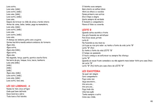 Lava outra,                                          O lobinho ouve sempre
Lava uma, [mão]                                      Bem atento os velhos lobos
Lava outra, [mão]                                    Abre os olhos e o ouvidos
Lava uma, [mão]                                      Pensa primeiro nos outros
Lava outra, [mão]                                    Ele é limpo e alegre
Lava uma.                                            Gosta sempre da verdade
Depois de brincar no chão de areia a tarde inteira   É honesto e companheiro
Antes de come, bebe, lambe, pega na mamadeira,       Nunca é falso ou covarde.
Lava uma, [mão]
Lava outra, [mão]                                    LEITE B
Lava uma                                             Quando estou sozinho e triste
Lavo outra, [mão]                                    Vou pra fazenda me satisfazer
Lava uma.                                            Pois lá as vacas jorram
A doença vai embora junto com a sujeira              Leite B
Verme bactéria manda embora embaixo da torneira      Na fazenda eu sou mais eu
Água uma,                                            Lá é que eu vivo pra valer. eu tenho a fonte da vida Leite "B"
Água outra,                                          Leite "B" (4x)
Água uma [mão],                                      Eu tenho a fonte da vida LEITE "B"
Água outra,                                          O tempo vai passando
Água uma                                             O touro começa a se enfurecer eu sempre lhe ofereço
Na segunda, terça, quarta, quinta e sexta-feira      Leite "B"
Na beira da pia, tanque, bica, bacia, banheira       Quando as vacas ficam cansadas e eu não agüento mais beber Volto pra casa Cheio
Lava uma [mão]                                       de Leite "B"
[mão]                                                Leite "B" (4x) Volto pra casa cheio de LEITE "B"
[mão]
[mão]                                                LEI ESCOTEIRA
Água uma, [mão]
                                                     Se quer ser alegre
Lava outra, [mão]
                                                     Caro companheiro
Lava uma, [mão]
                                                     Faça como nos
Lava outra, lava uma.
                                                     Seja escoteiro...
                                                     Are are are...
LEI DO LOBINHO, A                                    Are are are...
Nossa lei tem cinco artigos                          Faça todo dia
Cada qual bem definido                               Uma boa ação
Deve levá-los a sério                                Tenha sempre o outro
Todo bom e fiel lobinho                              Como seu irmão.

                                                                                                                                 49
 