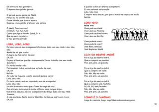 Ele entrou no meu galinheiro,                                              E quando eu for pro eterno acampamento
E depenou meu galinho garnizé.                                             Eu vou cantando esta canção
                                                                           Lobo, lobo, lobo
O garnizé que eu ganhei da Akelá,                                          E repetir mais uma vez, pra que eu nunca me esqueça de vocês.
Porque eu fiz a minha boa ação,                                            Refrão
E esse lobinho, que é muito sapeca,
Depenou o meu galinho pra fazer uma peteca.                                LOBO VIVO
                                                                           Peixe Vivo
Ó Akelá, Tum-tum-tum !                                                     Como pode um Akelá
ó AKELÁ, Tum-tum-tum!                                                      Viver sem sua Alcatéia
Quero que diga ao lobinho Josué, 02 x                                      Como pode um bom lobinho
Que eu quero no puleiro,                                                   Viver sem sua Matilha
O meu galinho garnizé !
                                                                           Como poderão viver?
LOBO, LOBO, LOBO                                                           Como poderão viver?
Eu tomo rumo do meu acampamento De braço dado com meu irmão, Lobo, lobo,   Sem Baloo, sem Kaá
lobo                                                                       Sem Baghera e Akelá
Manhã de sol, paz e calor
E alegria me faz cantar de amor                                            LOJA DO MESTRE ANDRÉ
Oh, Oh                                                                     Foi na loja do mestre André
Eu peço a Deus que guarde o acampamento Vou ao trabalho com meu irmão      Que eu comprei um pianinho
,Escoteiro                                                                 Plim, plim, plim, um pianinho
E a tarde invade o céu.
Faz renascer toda a vontade que eu tenho de viver.                         Foi na loja do mestre André
Oh, Oh                                                                     Que eu comprei um violão
Refrão-                                                                    Dão, dão, dão um violão
Ao redor da fogueira o vento soprando parece cantar                        Plim, plim plim, um pianinho
Lobo, lobo, lobo
E a noite calada, sem ser convidada, vem me acompanhar                     Foi na loja do mestre André
Lobo, lobo, lobo                                                           Que eu comprei uma flautinha
Do alto da serra eu sinto que a Terra de longe me traz                     Fá, flá, flá, uma flautinha
Com a brisa a lembrança da minha infância, meus tempos de paz.             Dão, dão, dão um violão
Num breve adeus eu deixo o acampamento De braço dado com meu irmão         Plim, plim plim, um pianinho
,Pioneiro.
A vida anoiteceu. Resta lembrar Manhãs e tardes que nos fazem chorar.      LONGO É O CAMINHO
Oh, Oh                                                                     Longo é o caminho, longo, longo! Mas andaremos sem parar.

                                                                                                                                           51
 