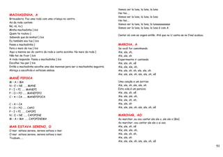 Vamos ver la luna, la luna, la luna
                                                                             Hei hei….
MACHADINHA, A
                                                                             Vamos ver la luna, la luna, la luna
Brincadeira: Faz uma roda com uma criança no centro.
                                                                             Hei hei….
As da roda cantam:
                                                                             Vamos ver la luna, la luna, la lunaaaaaaaaaa
Rá, rá, ra }
                                                                             Vamos ver la luna, la luna, la luna é com A.
Minha machadinha } bis
Quem te roubou }
                                                                             Cantar só com as vogais então. Até que no U canta-se no final acabou.
Sabendo que és minha? } bis
Eu também sou tua } bis
Passa a machadinha }                                                         MARCHA, A
Para o meio da rua } bis                                                     Se você for caminhando
Aqui a menina sai do centro da roda e canta sozinha: No meio da roda }       Ale, ale, oh,
Não hei de ficar } bis                                                       Ale, ale, oh
A roda responde: Passa a machadinha } bis                                    Experimente ir cantando
Escolhei teu par } bis                                                       Ale, ale, oh, oê
Então a machadinha escolhe uma das meninas para ser a machadinha seguinte.   Ale, ale, ale, oh,
Abraça a escolhida e volteiam ambas.                                         Ale, ale, oh, oh, ale, ale, oh
                                                                             Ale, ale, ale, oh, ale, ale, oh, oê
MANÉ PIPOCA
M – A = MA                                                                   Uma canção e um sorriso
N – E = NE …… MANE                                                           Ale, ale, oh, ale, ale, oh
P – I = PI …… MANEPI                                                         Esta vida é um paraizo
P – O = PO …… MANEPIPO                                                       Ale, ale, oh, oê
C – A = CA …… MANEPIPOCA                                                     Ale, ale, ale, oh,
                                                                             Ale, ale, oh, oh,
C – A = CA                                                                   Ale, ale, oh
P – O = PO …… CAPO                                                           Ale, ale, ale, oh, ale, ale, oh, oê
P – I = PI …… CAPOPI
N – E = NE …… CAPOPINE                                                       MARCHAR, AO
M – A = MA …… CAPOPINEMA                                                     Ao marchar, eu vou cantar ale ale o, ale ale o (Bis)
                                                                             Ao marchar, vou cantar ale ale o ai ooo
MAR ESTAVA SERENO, O                                                         Ale, ale, oh, oê
O mar estava sereno, sereno estava o mar.                                    Ale, ale, ale, oh,
O mar estava sereno, sereno estava o mar.                                    Ale, ale, oh, oh,
Ticabum……                                                                    Ale, ale, oh
                                                                             Ale, ale, ale, oh, ale, ale, oh, oê
                                                                                                                                                     53
 