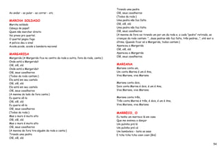 Tirando uma pedra
Ao andar - ao pular - ao correr - etc                                          Olê, seus cavalheiros
                                                                               (Todos da roda:)
MARCHA SOLDADO                                                                 Uma pedra não faz falta
Marcha soldado                                                                 Olê, olê, olá
Cabeça de papel!                                                               Uma pedra não faz falta
Quem não marchar direito                                                       Olê, seus cavalheiros
Vai preso pro quartel.                                                         (A menina de fora vai tirando um por um da roda e, a cada "pedra" retirada, as
O quartel pegou fogo                                                           crianças da roda cantam: "...duas pedras não faz falta, três pedras...", até sair a
A policia deu o sinal                                                          última. Quando ficar só a Margarida, todos cantam:)
Acode,acode, acode a bandeira nacional                                         Apareceu a Margarida
                                                                               Olê, olê, olá
MARGARIDA                                                                      Apareceu a Margarida
                                                                               Olê, seus cavalheiros.
Margarida (A Margarida fica no centro da roda e outra, fora da roda, canta:)
Onde está a Margarida?
Olê, olê, olá                                                                  MARIANA
Onde está a Margarida?                                                         Mariana conta um,
Olê, seus cavalheiros                                                          Um conta Marina é um é Ana,
(Todos da roda cantam:)                                                        Viva Mariana, viva Mariana
Ela está em seu castelo
Olê, olê, olá                                                                  Mariana conta dois,
Ela está em seu castelo                                                        Dois conta Marina é dois, é um é Ana,
Olê, seus cavalheiros                                                          Viva Mariana, viva Mariana
(A menina do lado de fora canta:)
Eu queria vê-la                                                                Mariana conta três,
Olê, olê, olá                                                                  Três conta Marina é três, é dois, é um é Ana,
Eu queria vê-la                                                                Viva Mariana, viva Mariana
Olê, seus cavalheiros
(Todos da roda:)                                                               MARRECO, O
Mas o muro é muito alto                                                        Eu tenho um marreco lá em casa
Olê, olê, olá                                                                  Que me ensinou a dançar
Mas o muro é muito alto                                                        Um pulinho prá lá
Olê, seus cavalheiros                                                          Um pulinho prá cá
(A menina de fora tira alguém da roda e canta:)                                Um bamboleio - bate as asas
Tirando uma pedra                                                              E tcha tcha tcha coen coen (Bis)
Olê, olê, olá

                                                                                                                                                                     54
 