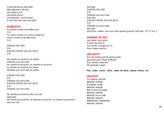 O meu marreco eu não vendo                                                  Glub glub
Não empresto e não dou                                                      IUPIAIA UPI UPIE
Um pulinho prá lá                                                           I ó!!
Um pulinho prá cá                                                           Ondulado, pro outro lado
Um bamboleio - bate as asas                                                 Glub Glub
E tcha tcha tcha coen coen (Bis)                                            IUPIAIA UPIUPI AIA UPI UPI E!
                                                                            I ó!!
                                                                            Ondulado, pro outro lado
MARROCOS
                                                                            Glub glub
Fui visitar a minha tia em Marrocos
                                                                            (Encontrei: camelo, coca cola, misto quente, gravata, resfriado, Tia “x”, etc..)
I ó!!
Fui visitar a minha tia, visitar a minha tia,
visitar a minha tia em Marrocos                                             MARGEM DE RIO
I ó!!                                                                       Sou Castor, sou Castor
                                                                            E quero me divertir
IUPIAIA UPI UPIE                                                            Vou formar a margem do rio
I ó!!                                                                       Para o dique construir.
IUPIAIA UPIUPI AIA UPI UPI E!
I ó!!                                                                       MELANCIA
                                                                            Era uma melancia gorda, gorda, gorda.
No caminho eu encontrei um camelo                                           Que queria ser a Dona do Mundo
Ondulado, pro outro lado                                                    E pro mundo conquistar
No caminho eu encontrei, no caminho eu encontrei,                           Ela aprendeu a pular...
no caminho eu encontrei um camelo
Ondulado, pro outro lado um camelo                                          Pula, andar, correr, saltar, andar de skate, mascar chicles, etc.

IUPIAIA UPI UPIE                                                            MELECÃO
I ó!!
                                                                            Fui comprar melecão
Ondulado, pro outro lado
                                                                            Melecão, melecão
IUPIAIA UPIUPI AIA UPI UPI E!
                                                                            Pra passar no pão
I ó!!
                                                                            Melecão, melecão
Ondulado, pro outro lado
                                                                            Mas no meio da viagem
                                                                            Melecão, melecão
No caminho eu encontrei uma coca cola
                                                                            Melecão caiu no chão
Iglub glub
                                                                            Melecão, melecão
No caminho eu encontrei, no caminho eu encontrei, no caminho eu encontrei
                                                                            Mamãezinha, mamãezinha
uma coca cola
                                                                            Melecão, melecão
                                                                                                                                                               55
 