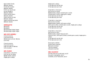 Quero lamber ferida            Chapéu para a cabeça.
Melecão, melecão               E tem sapo azul, pa-ram-ram
Ferida não me seduz            E tem sapo azul, pa-ra-ram
Melecão, melecão
Prefiro um copo de pus         O meu Burro, o meu burro
Pus me dá pigarro              Está com dor no ouvido
Melecão, melecão               Mamãe mandou comprar cotonete para o ouvido
Prefiro chá de catarro         Cotonete para o ouvido, chapéu para a cabeça
Melecão, melecão               E tem sapo azul, pa-ram-ram
Catarro não me cai bem         E tem sapo azul, pa-ra-ram
Melecão, melecão
Segura as pontas que peidei    O meu Burro, o meu burro
Melecão, melecão               Está com dor nos olhos
                               Mamãe mandou comprar colírio para os olhos
MEREQUETE                      Colírio para os olhos, cotonete para o ouvido, chapéu para a cabeça
Merequete,                     E tem sapo azul, pa-ram-ram
Merequete,                     E tem sapo azul, pa-ra-ram
Merequetengue tengue tengue
Merequetengue tengue tengue.   O meu Burro, o meu burro
                               Está com dor no nariz
MEU BOI MORREU                 Mamãe mandou comprar lenço pro nariz
                               Lenço pro nariz, colírio para os olhos, cotonete para o ouvido, chapéu para a
O meu boi morreu
                               cabeça
O que será de mim
                               E tem sapo azul, pa-ram-ram
Mande buscar outro,oh Morena
                               E tem sapo azul, pa-ra-ram
Lá no Piauí

                               Escova para os dentes
O meu boi morreu
                               Cachecol para o pescoço
O que será da vaca
                               Blusa para os braços
Pinga com limão, oh Morena
                               Talco pro bumbum
Cura urucubaca
                               Calça para as pernas

MEU BURRO
                               MEU GALINHO
O meu Burro, o meu burro
                               Há três noites que eu não durmo, ola lá !
Está com dor de cabeça
                               Pois perdi o meu galinho, ola lá !
Mamãe mandou comprar
                               Coitadinho, ola lá ! Pobrezinho, ola lá !
Chapéu para a cabeça

                                                                                                               56
 