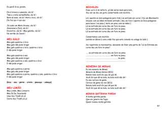 Eu perdi lá no jardim.                                    MICHILIN
                                                          Esse carro é só defeito, já não serve mais para mim,
Ele é branco e amarelo, ola lá !                          Vou ver se dou um jeito consertando com michilin.
Tem a crista vermelhinha, ola lá !
Bate as asas, ola lá ! Abre o bico, ola lá !              Lá ( aponta os dois polegares para trás ) na estrada em curva ( faz um Movimento
Ele faz qui-ri-qui-qui.                                   sinuoso com as mãos imitando estrada ) deu um furo ( aponta os Dois polegares
                                                          para baixo ) no pneu ( imita um pneu com as mãos ).
Já rodei em Mato Grosso, ola lá !                         Lá na estrada em curva deu um furo no pneu.
Amazonas e Pará, ola lá !                                 Lá na estrada em curva deu um furo no pneu.
Encontrei, ola lá ! Meu galinho, ola lá !                 Lá na estrada em curva deu um furo no pneu.
No sertão do Ceará !
                                                          Consertamos com michilin.
MEU GALO                                                  (estala os lábios e com a mão faz que esta colando no colega do lado )
Meu galo quebrou o bico
Meu galo não pode brigar                                  Vai repetindo os movimentos, deixando de falar uma parte de “Lá na Estrada em
Meu galo quebrou o bico, quebrou o bico                   curva deu um furo no pneu”.
E não pode brigar
                                                          ….. na estrada em curva deu um furo no pneu.
Meu galo quebrou a asa                                    ………………………………………….……. um furo no pneu.
Meu galo não pode brigar                                  ………………………………………………………………. no pneu.
Meu galo quebrou a asa, quebrou o bico                    ……………………………………………………………………………….
E não pode brigar
                                                          MINEIRA DE MINAS
Meu galo quebrou a perna                                  Eu sou mineira de Minas,
Meu galo não pode brigar                                  Mineira de Minas Gerais (BIS)
Meu galo quebrou a perna, quebrou a asa, quebrou o bico   Rebola bola você diz que dá que dá
E não pode brigar                                         Você diz que dá na bola, na bola você não dá !
                                                          Eu sou carioca da gema,
(bico – asa – perna – crista – pescoço – cabeça)          Carioca da gema do ovo (BIS)
                                                          Rebola bola você diz que dá que dá
MEU LIMÃO                                                 Você diz que dá na bola, na bola você não dá !
Meu Limão, Meu Limoeiro
Meu Pé De Jacarandá                                       MINHA GATINHA PARDA
Uma Vez Tindô Lê Lê                                       A minha gatinha parda
Outra Vez Tindô Lá Lá                                     Que em janeiro me fugiu
                                                          Quem roubou minha gatinha

                                                                                                                                        57
 