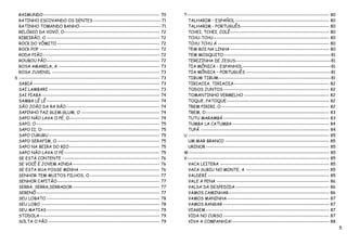 RAIMUNDO ------------------------------------------------------------------- 70        T---------------------------------------------------------------------------------- 80
  RATINHO ESCOVANDO OS DENTES --------------------------------------- 71                   TALHARIM – ESPAÑOL ------------------------------------------------------ 80
  RATINHO TOMANDO BANHO----------------------------------------------- 71                  TALHARIM - PORTUGUÊS --------------------------------------------------- 80
  RELÓGIO DA VOVÓ, O------------------------------------------------------- 72             TCHEI, TCHEI, COLÊ--------------------------------------------------------- 80
  RIBEIRÃO, O ----------------------------------------------------------------- 72         TCHU-TCHU------------------------------------------------------------------- 80
  ROCK DO VÔMITO ----------------------------------------------------------- 72            TCHU TCHU Á ---------------------------------------------------------------- 80
  ROCK POP --------------------------------------------------------------------- 72        TEM BOI NA LINHA --------------------------------------------------------- 80
  RODA PIÃO ------------------------------------------------------------------- 72         TEM MOSQUITO--------------------------------------------------------------81
  ROUBOU PÃO ----------------------------------------------------------------- 72          TEREZINHA DE JESUS-------------------------------------------------------81
  ROSA AMARELA, A ---------------------------------------------------------- 73            TIA MÔNICA – ESPANHOL---------------------------------------------------81
  ROSA JUVENIL -------------------------------------------------------------- 73           TIA MÔNICA – PORTUGUÊS -------------------------------------------------81
S --------------------------------------------------------------------------------- 73     TIBUM TIBUM-----------------------------------------------------------------81
  SABIÁ ------------------------------------------------------------------------- 73       TIRIAOIA, TIRIAOIA------------------------------------------------------- 82
  SAI LAMBARI ---------------------------------------------------------------- 73          TODOS JUNTOS ------------------------------------------------------------- 82
  SAI PIABA -------------------------------------------------------------------- 74        TOMANTINHO VERMELHO ------------------------------------------------- 82
  SAMBA LÊ LÊ ----------------------------------------------------------------- 74         TOQUE, PATOQUE ----------------------------------------------------------- 82
  SÃO JOÃO DA RA RÃO------------------------------------------------------ 74              TREM PIRIRI, O -------------------------------------------------------------- 82
  SAPINHO FAZ GLEM-GLUM, O --------------------------------------------- 74                TREM, O ----------------------------------------------------------------------- 83
  SAPO NÃO LAVA O PÉ, O---------------------------------------------------- 74             TUTU MARAMBÁ ------------------------------------------------------------- 83
  SAPO, O ----------------------------------------------------------------------- 75       TUMBA LA CATUMBA -------------------------------------------------------- 84
  SAPO II, O-------------------------------------------------------------------- 75        TUPÃ -------------------------------------------------------------------------- 84
  SAPO CURURU ---------------------------------------------------------------- 75        U --------------------------------------------------------------------------------- 85
  SAPO SERAFIM, O ----------------------------------------------------------- 75           UM MAR BRANCO ------------------------------------------------------------ 85
  SAPO NA BEIRA DO RIO ---------------------------------------------------- 75             URINOR ----------------------------------------------------------------------- 85
  SAPO NÃO LAVA O PÉ ------------------------------------------------------- 75          W--------------------------------------------------------------------------------- 85
  SE ESTÁ CONTENTE -------------------------------------------------------- 76           V---------------------------------------------------------------------------------- 85
  SE VOCÊ É JOVEM AINDA -------------------------------------------------- 76              VACA LEITERA --------------------------------------------------------------- 85
  SE ESTA RUA FOSSE MINHA ---------------------------------------------- 76                VACA SUBIU NO MONTE, A ------------------------------------------------ 85
  SENHOR TEM MUITOS FILHOS, O ---------------------------------------- 77                  VALDERÍ ---------------------------------------------------------------------- 85
  SENHOR CAPITÃO----------------------------------------------------------- 77             VALE A PENA ----------------------------------------------------------------- 86
  SERRA, SERRA,SERRADOR -------------------------------------------------- 77              VALSA DA DESPEDIDA ------------------------------------------------------ 86
  SERENÔ ----------------------------------------------------------------------- 77        VAMOS CAMINHAR---------------------------------------------------------- 86
  SEU LOBATO ----------------------------------------------------------------- 78          VAMOS MANINHA----------------------------------------------------------- 87
  SEU LOBO -------------------------------------------------------------------- 78         VAMOS RANGAR ------------------------------------------------------------- 87
  SEU MATIAS ----------------------------------------------------------------- 79          VIAGEM ----------------------------------------------------------------------- 87
  STODOLA --------------------------------------------------------------------- 79         VIDA NO CURSO ------------------------------------------------------------- 87
  SOLTA O PÃO ---------------------------------------------------------------- 79          VIVA A COMPANHIA! -------------------------------------------------------- 88
                                                                                                                                                                                  5
 