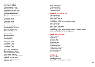 Passa o tempo na janela
Vejo tudo que se passa                Passa, passa, gavião
Passa o dia, passa a hora             Todo mundo é bom
Passa a pressa de ir embora           Passa, passa, gavião
Passa o pranto de quem chora          Todo mundo é bom
Passa o verso de quem canta
Passa a dor e a dor é tanta           PARANÁ DISTANTE, DO
Que eu nem sei por onde mora          Do Paraná distante
                                      Veio esta canção
Passa, passa, gavião                  Cante "GentE" uma vez,
Todo mundo é bom                      Preste bem atenção
Passa, passa, gavião                  Leeeeeeiteee quentE dá dor de dentE na gentE...
Todo mundo é bom                      Do Paraná distante
                                      Veio esta canção
Minha tristeza faz assim              Cante "GentE" três vezes,
Sei que a tristeza vai ter fim        Preste bem atenção
Minha certeza quer assim              Leeeeeeiteee quentE dá dor de dentE na gentE..., na gentE, na gentE...
Meu coração diga que sim              Obs: veja Também “Do Nordeste Distante”

Com sinceridade
                                      PARA SER LOBINHO
Me responda agora
                                      Para ser lobinho
Se a felicidade
                                      É preciso ter
Passará por mim
                                      Uniforme azul
                                      E um bonezinho
Passa, passa, gavião
                                      É viver agarrado
Todo mundo é bom
                                      Na saia da kaa
Passa, passa, gavião
                                      E também do akelá
Todo mundo é bom
                                      Há um mundo bem melhor
                                      Todo feito prá vocês
Peça a Deus, minha senhora
                                      É o mundo escoteiro
Que passou por mim agora
                                      Que o baden fez
Que esse sol que hora levanta
Nunca mais se vá embora
                                      PATINHO
Pra que que eu possa estar contente
                                      Papai pato! Patinho
Pra passar por toda gente
                                      Mamãe pato! Patinho
Pra cantar com a minha gente
                                      E seus filhos. Patinho, patinho, patinho.
Pela vida a fora
                                                                                                               64
 