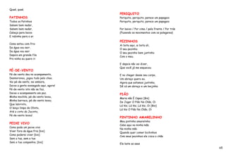 Quaé, quaé.
                                       PERIQUITO
PATINHOS                               Periquito, periquito, parece um papagaio
Todos os Patinhos                      Periquito, periquito, parece um papagaio
Sabem bem nadar,
Sabem bem nadar,                       Por baixo / Por cima / pela frente / Por trás
Cabeça para baixo                      (Fazendo os movimentos com os polegares)
E rabinho para o ar.
                                       PEZINHOS
Como estou com frio
                                       Ai bota aqui, ai bota ali,
Da água vou sair,
                                       O seu pezinho.
Da água vou sair
                                       O seu pezinho bem juntinho
Depois em grande fila
                                       Com o meu.
Pro ninho eu quero ir.
                                       E depois não vai dizer,
                                       Que você já me esqueceu
PÉ-DE-VENTO
Pé-de-vento deu no acampamento,        E no chegar desse seu corpo,
Desmoronou, jogou tudo pelo chao.      Um abraço quero eu.
Vai pé-de-vento, vai embora,           Agora que estamos juntinho,
Deixe a gente sossegado aqui, agora!   Dê cá um abraço e um beijinho.
Pé-de-vento isto não se faz,
Deixe o acampamento em paz.
                                       PIÃO
Minha mochila, pé-de-vento levou,
                                       Maria não É Capaz [Bis]
Minha barraca, pé-de-vento levou.
                                       De Jogar O Pião No Chão, Oi
Que labirinto,
                                       Lá Vai, Lá Vai, Lá Vai, Oi [Bis]
O lenço limpo do Olinto,
                                       Lá Vai O Pião No Chão, Oi
Até o cinto do Jacinto,
Pé-de-vento levou!
                                       PINTINHO AMARELINHO
                                       Meu pintinho amarelinho
PEIXE VIVO
                                       Cabe aqui na minha mão
Como pode um peixe vivo
                                       Na minha mão
Viver fora da água fria [bis]
                                       Quando quer comer bichinhos
Como poderei viver [bis]
                                       Com seus pezinhos ele cisca o chão
Sem a tua, sem a tua
Sem a tua companhia. [bis]
                                       Ele bate as asas
                                                                                       65
 