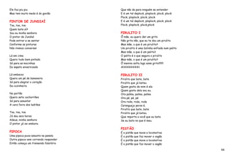 Ele faz piu piu                       Que não da para ninguém se entender
Mas tem muito medo é do gavião        E é um tal deplock, ploplock, plock, plock
                                      Plock, ploplock, plock, plock
PINTOR DE JUNDIAÍ                     E é um tal deplock, ploplock, plock, plock
Tim, tim, tim                         Plock, ploplock, plock,plock
Quem bate aí?
Sou eu minha senhora                  PIRULITO I
O pintor de Jundiaí                   Ô mãe, eu quero dar um grito
Pode entrar e se sentar               Não grita não, que eu te dou um pirulito
Conforme as pinturas                  Mas mãe, o que é um pirulito?
Nós iremos conversar                  Um pirulito é uma bolinha enfiada num palito
                                      Mas mãe, o que é um palito?
Lá em cima                            O palito é o que segura o pirulito
Quero tudo bem pintado                Mas mãe, o que é um pirulito?
Só para as mocinhas                   Ô menino solta logo esse grito!!!!!!!
Do sapato envernizado                 AHHHHHHHH

Lá embaixo                            PIRULITO II
Quero um pé de bananeira              Pirulito que bate, bate
Só para alegrar o coração             Pirulito que já bateu
Da cozinheira                         Quem gosta de mim é ela
                                      Quem gosta dela sou eu.
No portão                             Ora palma, palma, palma
Quero sete cachorrões                 Ora pé, pé, pé
Só para assustar                      Ora roda, roda, roda
A cara feira dos ladrões              Caranguejo peixe é.
                                      Pirulito que bate, bate
Tim, tim, tim                         Pirulito que já bateu
Já deu seis horas                     Que importa a você que eu bata
Adeus, minha senhora                  Se eu bato no que é meu.
O pintor já vai embora.
                                      PISTÃO
PIPOCA                                É o pistão que move a locomotiva
Uma pipoca puxa assunto na panela     É o pistão que faz mover o vagão
Outra pipoca vem correndo responder   É o pistão que move a locomotiva
Então começa um tremendo falatório    É o pistão que faz mover o vagão

                                                                                     66
 