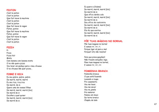 Eu quero a (fulana)
PISTON                                   De marré, marré, marré [bis]
                                         De marré de si.
C’est le piston
                                         Que ofício darás a ela
C’est le piston
                                         De marré, marré, marré [bis]
Que fait move la machine
                                         De marré de si.
C’est le piston
                                         Dou ofício de costureira
C’est le piston
                                         De marré, marré, marré [bis]
Que fait move le vagon
                                         De marré de si.
Piston, piston
                                         Ela diz que aceitou
Que fait move la machine
                                         De marré, marré, marré [bis]
Piston, piston
                                         De marré de si.
Que fait move le vagon
C’est le piston
C’est le piston                          PÕE TUAS MÁGOAS NO BORNAL
                                         Põe tuas magoas no bornal
PIZZA                                    E vamos rir, rir, ri.
                                         Porque ligar só para o mal
Pi
                                         Porque? isto não resolve!
Pizza
Pizza Hut
                                         Para que preocupações?
Mista
                                         Não trazem soluções, logo,
Com banana com banana mista
                                         Pòes tuas magoas no bornal,
O no não quero pizza
                                         E vamos rir, rir, rir.
Vou levar um pedaço para o meu chiuaua
O no chiuaua não quer pizza...
                                         POMBINHA BRANCA
POBRE E RICA                             Pombinha branca
Eu sou pobre, pobre, pobre               O que está fazendo
De marré, marré, marré                   Lavando a roupa
Eu sou rica, rica,rica                   Pro casamento.
De marré, de si.                         Vou me lavar,
Quero uma de vossas filhas               Vou me secar
De marré, marré, marré [bis]             Vou na janela
De marré de si                           Pra namorar
Escolhei a qual quiser                   Passou um moço
De marré, marré, marré [bis]             De terno branco
De marré de si.                          Chapéu de lado

                                                                        67
 