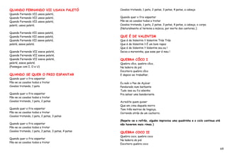 QUANDO FERNANDO VII USAVA PALETÓ                      Cavalos trotando, 1 pata, 2 patas, 3 patas, 4 patas, a cabeça
Quando Fernando VII usava paletó,
Quando Fernando VII usava paletó,                     Quando quer o frio espantar
Quando Fernando VII usava paletó,                     Põe-se os cavalos todos a trotar
paletó, usava paletó.                                 Cavalos trotando, 1 pata, 2 patas, 3 patas, 4 patas, a cabeça, o corpo.
                                                      (Naturalmente aí termina a música, por morte dos cantores..)
Quanda Farnanda VII asava palatá,
Quanda Farnanda VII asava palatá,                     QUE É DE VALENTIM
Quanda Farnanda VII asava palatá,                     Que é de Valentim ? Valentim Trás Trás
palatá, asava palatá.                                 Que é de Valentim ? É um bom rapaz
                                                      Que é de Valentim ? Valentim sou eu !
Quende Fernende VII eseve peleté,                     Deixa a moreninha, que esse par é meu !
Quende Fernende VII eseve peleté,
Quende Fernende VII eseve peleté,                     QUEBRA CÔCO I
peleté, eseve peleté.                                 Quebra côco, quebra côco,
(Possegue com I, O e U)                               Na ladeira do piá
                                                      Escoteiro quebra côco
QUANDO SE QUER O FRIO ESPANTAR                        E depois vai trabalhar.
Quando quer o frio espantar
Põe-se os cavalos todos a trotar                      Eu subi o Pao de Açúcar
Cavalos trotando, 1 pata                              Pendurado num barbante
                                                      Tudo isso eu fiz sósinho
Quando quer o frio espantar                           Pra salvar uma bandeirante.
Põe-se os cavalos todos a trotar
Cavalos trotando, 1 pata, 2 patas                     Acredite quem quiser
                                                      Que em cima daquele morro
Quando quer o frio espantar                           Tem três metros de lingüiça,
Põe-se os cavalos todos a trotar                      Correndo atrás de um cachorro.
Cavalos trotando, 1 pata, 2 patas, 3 patas
                                                      (Repete-se o refrão, alguém improvisa uma quadrinha e o ciclo continua até
Quando quer o frio espantar                           não haverem mais rimas.)
Põe-se os cavalos todos a trotar
Cavalos trotando, 1 pata, 2 patas, 3 patas, 4 patas   QUEBRA COCO II
                                                      Quebra coco, quebra coco
Quando quer o frio espantar
                                                      Na ladeira do piá
Põe-se os cavalos todos a trotar
                                                      Escoteiro quebra coco
                                                                                                                                   69
 