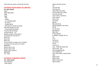 Cala a boca sua caveira, caveira não tem leite   Adeus cheirinho de suor
                                                 Oh...
RATINHO ESCOVANDO OS DENTES                      Lava lava lava
Por Hélio Ziskind                                Lava lava lava
Nhau!                                            Uma orelha uma orelha
Nham nham nham                                   Outra orelha outra orelha
Nhau                                             Lava lava lava lava
Legal                                            Lava a testa, a bochecha,
- Nós...                                         Lava o queixo
- Somos...                                       Lava a coxa
- Ai, vocês são quem?                            E lava até...
- Os restos...                                   Meu pé
- Cuidado dente!                                 Meu querido pé
- Nós somos os restos de comida                  Que me agüenta o dia inteiro
Nós vamos grudar em você                         Oh Oh
- A escova não me alcança...                     E o meu nariz
A escova não me alcança...                       Meu pescoço
A escova não me ... oh...                        Meu tórax
Quando eu pego a minha escova                    O meu bumbum
Eu já penso em rock and roll                     E também o fazedor de xixi
Rock rock                                        Oh...
Rock rock                                        La la
Rock rock                                        Laia laia la
E lá no cantinho eu limpo com o fio dental       Laia la la la
E é tanto rock rock que eu fico assim:           Laia la
BRANCÃO                                          La la la la la
Branco como o coco                               Hum... Ainda não acabou não
Branco como o leite                              Vem cá vem... vem
Branco como o dente é                            Uma enxugadinha aqui
BRANCÃO                                          Uma coçadinha ali
Oh... Yeah...                                    Faz a volta e põe a roupa de paxá
                                                 Ahh!
                                                 Banho é bom
RATINHO TOMANDO BANHO                            Banho é bom
Por: Hélio Ziskind                               Banho é muito bom
Tchau preguiça                                   Agora acabou!
Tchau sujeira
                                                                                     71
 
