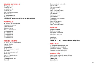 RELÓGIO DA VOVÓ, O                                        E se a comida for ruim então
O relógio da vovó                                         (Se for ruim)
Tic tac tic tac                                           Não adianta engolir
Lá na sala vive só                                        (Engolir)
Tic tac tic tac                                           UWÉ! UWÉ! UWÉ! UWÉ!
Mas trabalha mesmo assim                                  Agora sai debaixo
Tic tac tic tac                                           (Sai debaixo)
Tá cansado que dá dó                                      Que eu vou vomitar
Tic tac tic tac                                           (Vou vomitar)
Toda vez que se fala Tic-tac faz-se um gesto diferente.   Porque o arroz estava papa
                                                          (Arroz papa)
                                                          Com o Strogo de lata
RIBEIRÃO, O
                                                          (Strogo de lata)
As flores já não crescem mais
                                                          UWÉ! UWÉ! UWÉ! UWÉ!
Até o alecrim murchou
O sapo se mandou
O lambari morreu                                          ROCK POP
Porque o ribeirão secou…                                  Eu danço rock pop
Oe trálálálálá oe!                                        Eu danço rock pop
Oe trálálálálá oe!                                        Mão direita para frente
Oe trálálálálá oe!                                        Mão direita para trás
Oe trálálálálá oe!
Oe trálálálálá oe!”                                       Eu balanço
                                                          E ele adora!
ROCK DO VÔMITO                                            (mão e, pé d., pé e., barriga, pescoço, ombros etc.)
Eu sei que, sei que só bebo mate
(Sei que só bebo)                                         RODA PIÃO
quero mingau                                              O pião entrou na roda, ô pião [bis]
(Quero mingau)                                            Roda pião, bambeia pião [bis]
Eu não sou fresco pra comer                               Sapateia no terreiro, ô pião [bis]
(pra comer)                                               Faça uma cortesia, ô pião. [bis]
Só que às vezes passo mal
(Passo mal)                                               ROUBOU PÃO
Não tiro a cara da latrina                                Joana (nome) roubou pão na casa do João
(Da latrina)                                              Joana: Quem eu?
E o que entrou vai sair                                   Todos: Você.
(Vai sair)                                                Joana: Eu não.

                                                                                                                 72
 
